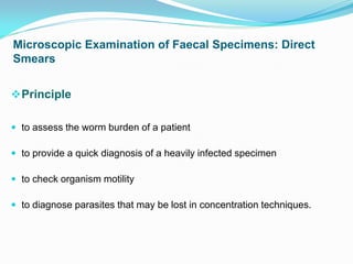 Microscopic Examination of Faecal Specimens: Direct
Smears
Principle
 to assess the worm burden of a patient
 to provide a quick diagnosis of a heavily infected specimen
 to check organism motility
 to diagnose parasites that may be lost in concentration techniques.
 