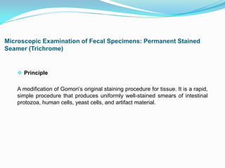 Microscopic Examination of Fecal Specimens: Permanent Stained
Seamer (Trichrome)
 Principle
A modification of Gomori’s original staining procedure for tissue. It is a rapid,
simple procedure that produces uniformly well-stained smears of intestinal
protozoa, human cells, yeast cells, and artifact material.
 
