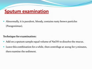 Sputum examination
 Abnormally, it is purulent, bloody, contains rusty brown particles
(Paragonimus).
Technique for examination:
 Add on a sputum sample equal volume of NaOH to dissolve the mucus.
 Leave this combination for a while, then centrifuge at 200xg for 5 minutes,
then examine the sediment.
 