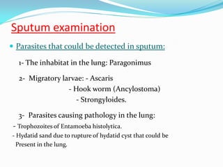 Sputum examination
 Parasites that could be detected in sputum:
1- The inhabitat in the lung: Paragonimus
2- Migratory larvae: - Ascaris
- Hook worm (Ancylostoma)
- Strongyloides.
3- Parasites causing pathology in the lung:
- Trophozoites of Entamoeba histolytica.
- Hydatid sand due to rupture of hydatid cyst that could be
Present in the lung.
 