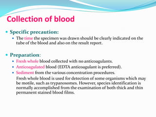 Collection of blood
 Specific precaution:
 The time the specimen was drawn should be clearly indicated on the
tube of the blood and also on the result report.
 Preparation:
 Fresh whole blood collected with no anticoagulants.
 Anticoagulated blood (EDTA anticoagulant is preferred).
 Sediment from the various concentration procedures.
Fresh whole blood is used for detection of some organisms which may
be motile, such as trypanosomes. However, species identification is
normally accomplished from the examination of both thick and thin
permanent stained blood films.
 