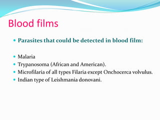 Blood films
 Parasites that could be detected in blood film:
 Malaria
 Trypanosoma (African and American).
 Microfilaria of all types Filaria except Onchocerca volvulus.
 Indian type of Leishmania donovani.
 