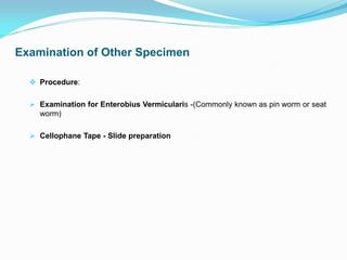 Examination of Other Specimen
 Procedure:
 Examination for Enterobius Vermicularis -(Commonly known as pin worm or seat
worm)
 Cellophane Tape - Slide preparation
 