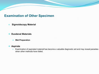  Sigmoidscopy Material
 Duodenal Materials
 Wet Preparation
 Aspirate
 Examination of aspirated material has become a valuable diagnostic aid and may reveal parasites
when other methods have failed.
Examination of Other Specimen
 