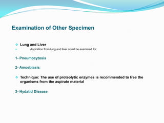  Lung and Liver
 Aspiration from lung and liver could be examined for:
1- Pneumocytosis
2- Amoebiasis:
 Technique: The use of proteolytic enzymes is recommended to free the
organisms from the aspirate material
3- Hydatid Disease
 