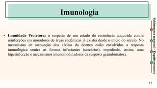 15
Schistosoma
mansoni
–
Esquistossomose
Imunologia
• Imunidade Protetora: a suspeita de um estado de resistência adquirida contra
reinfecções em moradores de áreas endêmicas já existia desde o início do século. No
mecanismo de atenuação dos efeitos da doença estão envolvidos a resposta
imunológica contra as formas infectantes (cercárias), impedindo, assim, uma
hiperinfecção e mecanismos imunomoduladores da resposta granulomatosa.
 