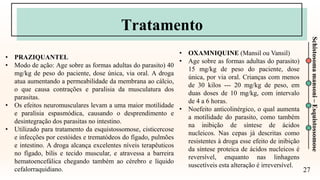 27
Schistosoma
mansoni
–
Esquistossomose
Tratamento
• PRAZIQUANTEL
• Modo de ação: Age sobre as formas adultas do parasito) 40
mg/kg de peso do paciente, dose única, via oral. A droga
atua aumentando a permeabilidade da membrana ao cálcio,
o que causa contrações e paralisia da musculatura dos
parasitas.
• Os efeitos neuromusculares levam a uma maior motilidade
e paralisia espasmódica, causando o desprendimento e
desintegração dos parasitas no intestino.
• Utilizado para tratamento da esquistossomose, cisticercose
e infecções por cestóides e trematódeos do fígado, pulmões
e intestino. A droga alcança excelentes níveis terapêuticos
no fígado, bílis e tecido muscular, e atravessa a barreira
hematoencefálica chegando também ao cérebro e líquido
cefalorraquidiano.
• OXAMNIQUINE (Mansil ou Vansil)
• Age sobre as formas adultas do parasito)
15 mg/kg de peso do paciente, dose
única, por via oral. Crianças com menos
de 30 kilos --- 20 mg/kg de peso, em
duas doses de 10 mg/kg, com intervalo
de 4 a 6 horas.
• Noefeito anticolinérgico, o qual aumenta
a motilidade do parasito, como também
na inibição de síntese de ácidos
nucleicos. Nas cepas já descritas como
resistentes à droga esse efeito de inibição
da síntese proteica de ácidos nucleicos é
reversível, enquanto nas linhagens
suscetíveis esta alteração é irreversível.
 