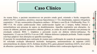 Caso Clínico
31
Schistosoma
mansoni
–
Esquistossomose
Ao exame físico, o paciente encontrava-se em precário estado geral, orientado e lúcido, emagrecido,
afebril (36,5ºC), acianótico, anictérico, mucosas hipocrômicas (+/+4) e desidratadas, eupneico (frequência
respiratória = 18 irp), normocárdico (frequência cardíaca = 80 bpm) e com PA de 110x80mmHg. Peso: 51.
IMC=17,6. No exame cardiovascular ritmo cardiovascular regular em 2 tempos, bulhas rítmicas e
normofonéticas sem presença de sopros ou desdobramentos. Aparelho respiratório sem alterações. Ao
exame do abdome, paciente apresentava abdome globoso, as custas de ascite moderada com presença de
circulação colateral. RHA +, timpânico a percussão exceto em abdome inferior-submaciço. Na
hepatimetria: 12 com em LHCD e 9 cm em LME. Abdome doloroso à palpação profunda. Traube ocupado
com baço palpável. Sem alterações no aparelho neurológico.
O paciente foi encaminhada para realização de exames para confirmação de suspeita de esquistossomose,
foi solicitado avaliação laboratorial incluindo: hemograma, aminotransferase de aspartate (AST)
aminotransferase de alanine (ALT), fosfatase alcalina (FA), gama glutamil transferase (GGT), nível sérico
de albumina e parasitológico de fezes. Além de USG de abdome total e endoscopia digestiva alta.
 