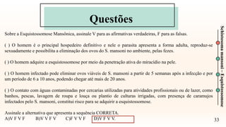 Questões
33
Schistosoma
mansoni
–
Esquistossomose
Sobre a Esquistossomose Mansônica, assinale V para as afirmativas verdadeiras, F para as falsas.
( ) O homem é o principal hospedeiro definitivo e nele o parasita apresenta a forma adulta, reproduz-se
sexuadamente e possibilita a eliminação dos ovos do S. mansoni no ambiente, pelas fezes.
( ) O homem adquire a esquistossomose por meio da penetração ativa do miracídio na pele.
( ) O homem infectado pode eliminar ovos viáveis de S. mansoni a partir de 5 semanas após a infecção e por
um período de 6 a 10 anos, podendo chegar até mais de 20 anos.
( ) O contato com águas contaminadas por cercarias utilizadas para atividades profissionais ou de lazer, como
banhos, pescas, lavagem de roupa e louça ou plantio de culturas irrigadas, com presença de caramujos
infectados pelo S. mansoni, constitui risco para se adquirir a esquistossomose.
Assinale a alternativa que apresenta a sequência CORRETA.
A)V F V F B)V V F V C)F V V F D)V F V V.
 