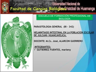 Facultad de Ciencias Biológicas 
ESCUELA DE FORMACIÓN PROFESIONAL DE 
BIOLOGÍA 
PARASITOLOGIA GENERAL (BI - 342) 
HELMINTIASIS INTESTINAL EN LA POBLACION ESCOLAR 
DE JULCANI- HUANCAVELICA. 
DOCENTE: M.Cs. José, ALARCON GUERRERO 
INTEGRANTES: 
 GUTIERREZ FUENTES, marleny 
 