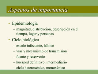Aspectos de importancia

• Epidemiología
  – magnitud, distribución, descripción en el
    tiempo, lugar y personas
• Ciclo biológico
  –   estado infectante, hábitat
  –   vías y mecanismo de transmisión
  –   fuente y reservorio
  –   huésped definitivo, intermediario
  –   ciclo heteroxénico, monoxénico
 