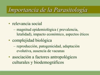 Importancia de la Parasitología

• relevancia social
  – magnitud epidemiológica ( prevalencia,
    letalidad), impacto económico, aspectos éticos
• complejidad biológica
  – reproducción, patogenicidad, adaptación
    evolutiva, ausencia de vacunas
• asociación a factores antropológicos
  culturales y biodemográficos
 