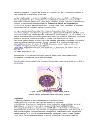 consiste en la extirpación y/o empleo de láser. En casos con una reacción inflamatoria intensa se
hace necesaria la extirpación del globo ocular.
La neurocisticercosis es una enfermedad pleomórfica, da origen a múltiples manifestaciones
clínicas, que dependen de la heterogeneicidad genética de los parásitos, su número, estado,
localización anatómica (parénquima - con el mayor porcentaje, surcos, ventrículos, subaracnoides,
cisternas, con menor frecuencia espinales), de la respuesta inmune del hospedero y la
modulación de la misma por parte del parásito. La presentación clínica más severa se considera
cuando el parásito se localiza en el espacio subaracnoideo.
Los signos y síntomas se hacen aparentes meses o años después de la infección: crisis
convulsivas, epilepsia parcial con o sin generalización (epilepsia de inicio tardío - adultos, como
principal manifestación), cefaleas severas, obstrucción de la circulación del LCR con aumento de la
presión intracraneal - principalmente por localización ventricular o cisternal, hidrocefalia secundaria,
depresión, demencia, trastornos neurológicos focales, hiperactividad (niños), otros:
Afección de pares craneales, irritación meníngea, paresias, paraplejias, parestesias, movimientos
involuntarios,isquemia cerebrovascular, diplopia - resultado de la hipertensión intracraneal o
aracnoiditis (compresión de nervios III, IV ó VI ), alteraciones endocrinas (en la silla turca),
encefalitis, meningitis, aracnoiditis, ependidimitis.
- Hidrocefalia. Aspectos morfológicos, circulación del LCR, tratamiento. Dr. Hermes Prado Jr.
YouTube y
http://www.artesmedicas.com.
A nivel espinal (1-3%) intramedular (déficit sensorial, alteración en control de esfínteres);
extramedular (dolor radicular, debilidad y parestesias)
También debe considerarse el hecho de que con frecuencia la presencia de cisticercos en SNC es
asintomática.
T. solium. Cisticerco. Corte y tinción H&E. De lesión de lóbulo frontal de
paciente.
Bordes de la vesícula (flechas azules) y escólex (óvalo amarillo). DPDx/CDC.
Diagnóstico.
El diagnóstico requiere de estudios imagenológicos e inmunológicos.
Imagenología: RX, tomografía computarizada, resonancia magnética.
La identificación de anticuerpos específicos y antigenos se utiliza actualmente para apoyar el
diagnóstico de neurocisticercosis, debido a su especificidad y sensibilidad limitadas.
Inmunodiagnóstico: Detección de anticuerpos (ELISA, EIBT, western blot). Se han utilizado
antígenos crudos, purificados, y actualmente, una amplia serie de proteínas. En suero y LCR. Y
detección de antígenos, con el desarrolo de varias pruebas para la detección de antígenos del
parásito en suero, LCR u orina, utilizando anticuerpos policlonales o monoclonales. (Deckers,
Dorny. 2010). Cabe mencionar el avance logrado en la identificación y caracterización de
 