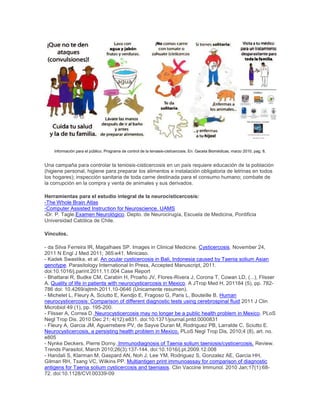 Información para el público. Programa de control de la teniasis-cisticercosis. En: Gaceta Biomédicas, marzo 2010, pag. 8.
Una campaña para controlar la teniosis-cisticercosis en un país requiere educación de la población
(higiene personal, higiene para preparar los alimentos e instalación obligatoria de letrinas en todos
los hogares); inspección sanitaria de toda carne destinada para el consumo humano; combate de
la corrupción en la compra y venta de animales y sus derivados.
Herramientas para el estudio integral de la neurocisticercosis:
-The Whole Brain Atlas
-Computer Assisted Instruction for Neuroscience. UAMS
-Dr. P. Tagle.Examen Neurológico. Depto. de Neurocirugía, Escuela de Medicina, Pontificia
Universidad Católica de Chile.
Vínculos.
- da Silva Ferreira IR, Magalhaes SP. Images in Clinical Medicine. Cysticercosis. November 24,
2011 N Engl J Med 2011; 365:e41. Minicaso.
- Kadek Swastika, et al. An ocular cysticercosis in Bali, Indonesia caused by Taenia solium Asian
genotype. Parasitology International In Press, Accepted Manuscript, 2011.
doi:10.1016/j.parint.2011.11.004 Case Report
- Bhattarai R, Budke CM, Carabin H, Proaño JV, Flores-Rivera J, Corona T, Cowan LD, (...), Flisser
A. Quality of life in patients with neurocysticercosis in Mexico. A JTrop Med H, 201184 (5), pp. 782-
786 doi: 10.4269/ajtmh.2011.10-0646 (Únicamente resumen).
- Michelet L, Fleury A, Sciutto E, Kendjo E, Fragoso G, Paris L, Bouteille B. Human
neurocysticercosis: Comparison of different diagnostic tests using cerebrospinal fluid 2011 J Clin
Microbiol 49 (1), pp. 195-200.
- Flisser A, Correa D. Neurocysticercosis may no longer be a public health problem in Mexico. PLoS
Negl Trop Dis. 2010 Dec 21; 4(12):e831. doi:10.1371/journal.pntd.0000831
- Fleury A, Garcia JM, Aguerrebere PV, de Sayve Duran M, Rodriguez PB, Larralde C, Sciutto E.
Neurocysticercosis, a persisting health problem in Mexico. PLoS Negl Trop Dis, 2010;4 (8), art. no.
e805
- Nynke Deckers, Pierre Dorny. Immunodiagnosis of Taenia solium taeniosis/cysticercosis. Review.
Trends Parasitol, March 2010;26(3):137-144. doi:10.1016/j.pt.2009.12.008
- Handali S, Klarman M, Gaspard AN, Noh J, Lee YM, Rodriguez S, Gonzalez AE, Garcia HH,
Gilman RH, Tsang VC, Wilkins PP. Multiantigen print immunoassay for comparison of diagnostic
antigens for Taenia solium cysticercosis and taeniasis. Clin Vaccine Immunol. 2010 Jan;17(1):68-
72. doi:10.1128/CVI.00339-09
 