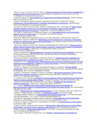 - Bae Y-A, Xue Y, Lee E-G, Kim S-H, Kong Y. Bioactive molecules of Taenia solium metacestode, a
causative agent of neurocysticercosis Expert Review of Proteomics 2010;7 (5): 691-707. DOI
10.1586/epr.10.72 (Únicamente resumen).
- Deckers N, Dorny P. Immunodiagnosis of Taenia solium taeniosis/cysticercosis. Trends Parasitol,
March 2010;26(3):137-144.
- Rath S, Honavar SG, Naik M, Anand R, Agarwal B, Krishnaiah S, Sekhar GC. Orbital
Cysticercosis: Clinical Manifestations, Diagnosis, Management, and Outcome. Ophthalmology
2010;117(3):600-605.e1 (únicamente resumen).
- de Souza A, Nalini A, Kovoor JME, Yeshraj G, Siddalingaiah HS , Thennarasu K. Natural history
of solitary cerebral cysticercosis on serial magnetic resonance imaging and the effect of
albendazole therapy on its evolution. J Neurol Sci, 15 Jan 2010; 288(1-2):135-141.
- N. Praet, N. Speybroeck, R. Rodriguez-Hidalgo, et al. Age-related infection and transmission
patterns of human cysticercosis. Int J Parasitol, Jan 2010;40(1):85-90.
doi:10.1016/j.ijpara.2009.07.007
- Handali S, Klarman M, Gaspard AN, Noh J, Lee YM, Rodriguez S, Gonzalez AE, Garcia HH,
Gilman RH, Tsang VC, Wilkins PP. Multiantigen print immunoassay for comparison of diagnostic
antigens for Taenia solium cysticercosis and taeniasis. Clin Vaccine Immunol. 2010 Jan;17(1):68-
72. doi:10.1128/CVI.00339-09
- de Souza A, Nalini A, Kovoor JM, Yeshraj G, Siddalingaiah HS, Thennarasu K. Natural history of
solitary cerebral cysticercosis on serial magnetic resonance imaging and the effect of albendazole
therapy on its evolution. J Neurol Sci. 15 January 2010; 288(1-2):135-141.
doi:10.1016/j.jns.2009.09.018
- Sinha S, Sharma BS. Neurocysticercosis: A review of current status and management. Journal of
Clinical Neuroscience, 2009;16(7):867-876. (únicamente resumen. Solicitar en biblioteca).
doi:10.1016/j.jocn.2008.10.030
- Navarro D, Huarte I, Santesteban R, Bidarte M, Ayechu A. Diagnóstico clínico-radiológico de
neurocisticercosis: a propósito de un caso. Anales Sis San Navarra, 2009 Ago; 32(2): 269-273.
- Ashish Suri, et al. Transventricular, transaqueductal scope-in-scope endoscopic excision of fourth
ventricular neurocysticercosis: a series of 13 cases and a review. J Neurosurg Pediatrics 1:35–39,
2008. DOI: 10.3171/PED-08/01/035
- Sciutto E, Fragoso G, de Aluja AS, Hernández M, Rosas G, Larralde C. Vaccines against
cysticercosis. Current Topics in Medicinal Chemistry, 2008;8(5):415-423. (únicamente cita. Solicitar
en biblioteca). DOI: 10.2174/156802608783790839
- Sciutto E, Chavarria A, Fragoso G, Fleury A, Larralde C.The immune response in Taenia solium
cysticercosis: protection and injury. Parasite Immunology, Dec 2007; 29(12):621–636.
doi:10.1111/j.1365-3024.2007.00967.x
- A. Flisser & T.W. Gyorkos. Contribution of immunodiagnostic tests to epidemiological/ intervention
studies of cysticercosis/taeniosis in México. Parasite Immunology, Dec 2007; 29(12):621–636.
- García HH, González AE, Del Brutto OH, et al. Review. Strategies for the elimination of
taeniasis/cysticercosis. J Neurol Sci, 15 Nov 2007;262(1-2):153-157.
- L.T. Lucato. The Role of Conventional MR Imaging Sequences in the Evaluation of
Neurocysticercosis: Impact on Characterization of the Scolex and Lesion Burden. Am J Neuroradiol,
Sept 2007;28:1501-1504,
- Kraft R. Cysticercosis: an emerging parasitic disease. Am Fam Physician. 2007 Jul 1;76(1):91-6.
- Willms K, Vargas-Parada L, Laclette JP.I. Biología del parásito. En Cistimex, 2006.
- Ana Maria Uthida-Tanaka, et al. Subcutaneous and cerebral cysticercosis. J Am Acad Dermatol,
Feb 2004;50(2)Supp 1:14-17. doi:10.1016/S0190-9622(03)00576-0
- Osvaldo M. Takayanagui & Newton Satoru Odashima. Clinical aspects of neurocysticercosis.
Parasitol Int, 2006;55(Supp 1):S111-S115. doi:10.1016/j.parint.2005.11.016
- Fleury A, Escobar A, Chavarría A, Carrillo-Mezo R, Sciutto E. II. Cisticercosis en el ser humano.
En Cistimex. 2003 - 2004.
- Flisser A, Sarti E, Lightowlers M, Schantz P. Review article: Neurocysticercosis: regional status,
epidemiology, impact and control measures in the Americas. Acta Trop 2003, 87(1):43-51.
- Héctor H García. Taenia solium cysticercosis. The Lancet, 16 Aug 2003;362(9383):547-556.
doi:10.1016/S0140-6736(03)14117-7
- Cruz Licea V, Plancarte CA, Morrán IC, et al. Teniosis y cisticercosis en comerciantes de
 