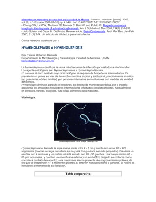 alimentos en mercados de una área de la ciudad de México. Parasitol. latinoam. [online]. 2003,
vol.58, n.1-2 [citado 2007-01-10], pp. 41-48 . doi: 10.4067/S0717-77122003000100007
- Chung GW, Lai WW, Thulborn KR, Menner C, Blair NP and Pulido JS. Magnetic resonance
imaging in the diagnosis of subretinal cysticercosis. Am J Ophthalmol, Dec 2002;134(6):931-932.
- Julio Sotelo, and Oscar H. Del Brutto. Review article. Brain Cysticercosis. Arch Med Res, Jan-Feb
2000; 31(1):3-14. Un artículo de utilidad, a pesar de la fecha.
Última revisión 7 diciembre 2011
HYMENOLEPIASIS ó HYMENOLEPIOSIS
Dra. Teresa Uribarren Berrueta
Departamento de Microbiología y Parasitología, Facultad de Medicina, UNAM
berrueta@servidor.unam.mx
La hymenolepiasis constituye la causa más frecuente de infección por cestodos a nivel mundial.
Los agentes etiológicos son Hymenolepis nana e Hymenolepis diminuta.
H. nana es el único cestodo cuyo ciclo biológico no requiere de hospederos intermediarios. Es
prevalente en países en vías de desarrollo con clima tropical y subtropical, principalmente en niños
(ej: guarderías, núcleo familiar) y en personas internadas en instituciones con medidas de sanidad
deficientes.
Hymenolepis diminuta, parásito de roedores, se detecta de manera esporádica, por la ingesta
accidental de artrópodos hospederos intermediarios infectados con cisticercoides, habitualmente
en cereales, harinas, especies, fruta seca, alimentos para mascotas.
Morfología.
Hymenolepis nana. DPDx Image Library/CDC
Hymenolepis nana, llamada la tenia enana, mide entre 2 - 3 cm y cuenta con unos 150 - 220
segmentos (cuando la carga parasitaria es muy alta, los gusanos son más pequeños). Presenta un
escólex con 4 ventosas y un rostelo retráctil armado con 20 - 30 ganchos. Los huevos miden 40 -
60 µm, son ovales, y cuentan una membrana externa y un embrióforo delgado en contacto con la
oncosfera (embrión hexacanto); esta membrana interna presenta dos engrosamientos polares, de
los que se desprenden 4 - 8 filamentos polares. El embrión hexacanto tiene 6 ganchos. El huevo es
infectante al momento de su liberación.
Tabla comparativa
 