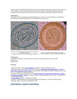 masiva (más de 15 000 huevos/g de heces) se presenta dolor abdominal, anorexia, disminución de
peso y diarrea. Se han reportado prurito anal, nasal, bruxismo, irritabilidad. Algunos pacientes
muestran datos de alergia, como urticaria, artritis. Es posible que exista erosión de la mucosa.
Diagnóstico.
Se realiza mediante estudios coproparasitoscópicos en fresco, de concentración y cuantitativos
para evaluar la carga parasitaria, con la identificación de los huevos.
Huevo H. nana. Embrión hexacanto, engrosamientos y filamentos
polares en el interior.
Dr. Benjamín Nogueda T, Depto. de Parasitología, ENCB-IPN.
Huevo H. diminuta. Embrión hexacanto en el interior.
Dr. Benjamín Nogueda T, Depto. de Parasitología, ENCB-IPN.
Tratamiento.
El fármaco de elección es prazicuantel. Destruye a parásitos adultos y cisticercoides.
Albendazol.
Nitazoxanida.
Vínculos.
- Robert W Tolan Jr, MD. Hymenolepiasis. eMedicine. Última actualización 2011.
- Marangi M, Zechini B, Fileti A, Quaranta G, Aceti A. Hymenolepis diminuta infection in a child
living in the urban area of Rome, Italy. J Clin Microbiol. 2003 Aug;41(8):3994-5.Reporte de un caso.
DOI: 10.1128/JCM.41.8.3994-3995.2003
- Guevara Y, De Haro I, Cabrera M, et al. Enteroparasitosis en poblaciones indígenas y mestizas
de la Sierra de Nayarit, México . Parasitol latinoam, Enero 2003;58(1-2):30-34. doi: 10.4067/S0717-
77122003000100005
- Hymenolepiasis. DPDx. Parasites and Health.
- Hunter's Tropical Medicine and Emerging Infectious Diseases. G. Thomas Strickland (ed),
(2000).8th edition. Saunders, Philadelphia, USA.
HIDATIDOSIS ó QUISTE HIDATÍDICO
 