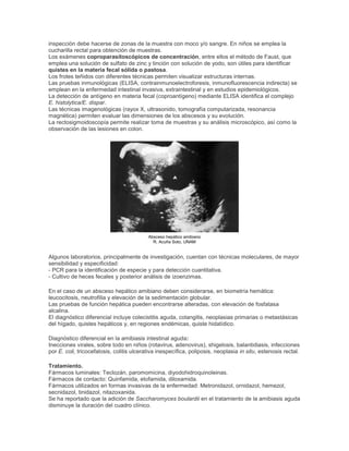 inspección debe hacerse de zonas de la muestra con moco y/o sangre. En niños se emplea la
cucharilla rectal para obtención de muestras.
Los exámenes coproparasitoscópicos de concentración, entre ellos el método de Faust, que
emplea una solución de sulfato de zinc y tinción con solución de yodo, son útiles para identificar
quistes en la materia fecal sólida o pastosa.
Los frotes teñidos con diferentes técnicas permiten visualizar estructuras internas.
Las pruebas inmunológicas (ELISA, contrainmunoelectroforesis, inmunofluorescencia indirecta) se
emplean en la enfermedad intestinal invasiva, extraintestinal y en estudios epidemiológicos.
La detección de antígeno en materia fecal (coproantígeno) mediante ELISA identifica el complejo
E. histolytica/E. dispar.
Las técnicas imagenológicas (rayox X, ultrasonido, tomografía computarizada, resonancia
magnética) permiten evaluar las dimensiones de los abscesos y su evolución.
La rectosigmoidoscopía permite realizar toma de muestras y su análisis microscópico, así como la
observación de las lesiones en colon.
Absceso hepático amibiano
R. Acuña Soto, UNAM
Algunos laboratorios, principalmente de investigación, cuentan con técnicas moleculares, de mayor
sensibilidad y especificidad:
- PCR para la identificación de especie y para detección cuantitativa.
- Cultivo de heces fecales y posterior análisis de izoenzimas.
En el caso de un absceso hepático amibiano deben considerarse, en biometría hemática:
leucocitosis, neutrofilia y elevación de la sedimentación globular.
Las pruebas de función hepática pueden encontrarse alteradas, con elevación de fosfatasa
alcalina.
El diagnóstico diferencial incluye colecistitis aguda, colangitis, neoplasias primarias o metastásicas
del hígado, quistes hepáticos y, en regiones endémicas, quiste hidatídico.
Diagnóstico diferencial en la amibiasis intestinal aguda:
Inecciones virales, sobre todo en niños (rotavirus, adenovirus), shigelosis, balantidiasis, infecciones
por E. coli, tricocefalosis, colitis ulcerativa inespecífica, poliposis, neoplasia in situ, estenosis rectal.
Tratamiento.
Fármacos luminales: Teclozán, paromomicina, diyodohidroquinoleinas.
Fármacos de contacto: Quinfamida, etofamida, diloxamida.
Fármacos utilizados en formas invasivas de la enfermedad: Metronidazol, ornidazol, hemezol,
secnidazol, tinidazol, nitazoxanida.
Se ha reportado que la adición de Saccharomyces boulardii en el tratamiento de la amibiasis aguda
disminuye la duración del cuadro clínico.
 