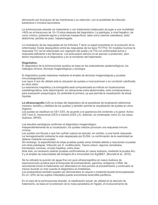 eliminación por bronquios de las membranas o su retención, con la posiblidad de infección
bacteriana o mícotica secundaria.
La echinococosis alveolar sin tratamiento o con tratamiento inadecuado da lugar a una mortalidad
>90% en el transcurso de 10–15 años después del diagnóstico. La patología, a nivel hepático, de
curso crónico, presenta signos y síntomas inespecíficos, tales como ictericia colestásica, dolor
abdominal, perdida de peso, hepatomegalia.
La modulación de las respuestas de los linfocitos T tiene un papel importante en la evolución de la
enfermedad. Existe desequilibrio entre las respuestas de los tipos Th1/Th2. En modelos murinos la
respuesta Th1 se ha relacionado con regresión del quiste y la Th2 con enfermedad activa y
respuesta deficiente a los fármacos. Los anticuerpos séricos no se asocian a protección, pero
tienen importancia en el diagnóstico y en el monitoreo del tratamiento.
Diagnóstico.
El diagnóstico de la echinococosis quística se basa en los antecedentes epidemiológicos, los
hallazgos clínicos, técnicas imagenológicas y serología.
El diagnóstico puede realizarse mediante el empleo de técnicas imagenológicas y pruebas
inmunodiagnósticas.
Los rayox X son de utilidad ante la ubicación de quistes a nivel pulmonar o en condición calcificada
en otros sitios.
La resonancia magnética y la tomografía axial computarizada se indican en localizaciones
subdiafragmática, ante diseminación, en ubicaciones extra-abdominales, ante complicaciones y
para evaluación prequirúrgica. Es preferible la primera, ya que permite la visualización de áreas
líquidas.
La ultrasonografía (US) es la base del diagnóstico de la parasitosis de localización abdominal
(número, tamaño y vitalidad de los quistes) y también permite la visualización de quistes en otros
órganos.
Los quistes se clasifican en CE1-CE5, de acuerdo a la apariencia del contenido y la pared: Activo
(CE1 and 2), transicional (CE3) e inactivo (CE4 y 5). Además, se contemplan como CL los casos
dudosos. (WHO).
Los estudios serológicos confirman el diagnóstico imagenológico.
Independientemente de su localización, los quistes intactos provocan una respuesta inmune
mínima.
Los quistes con fisuras o que han sufrido ruptura se asocian, en cambio, a una fuerte respuesta.
La hemaglutinación indirecta ha sido desplazada por ELISA. La confirmación de la reactividad se
obtiene mediante inmunoblot.
Sin embargo, la especificidad de estas pruebas puede verse limitada debido a reacciones cruzadas
con otras patologías: Infección por E. multilocularis, Taenia solium, algunos nematodos,
trematodos, tumores, cirrosis hepática, entre otras.
Ante esto, es necesario realizar pruebas confirmatorias en casos dudosos, mediante la prueba Arc-
5 y el empleo de subunidades del Antígeno B e inmunoblot con EgAB8/1. (Brunetti et al., 2010).
Se ha utilizado la punción de aguja fina con guía ultrasonográfica en casos dudosos de
equinococcosis quística para la búsqueda de protoescólices, ganchos, antígenos o DNA. Se
recomienda iniciar el tratamiento con albendazol en días previos al procedimiento y continuarlo al
menos durante un mes cuando el diagnóstico es hidatidosis.
Los protescólices también pueden ser demostrados en esputo o mediante lavado broncoealveolar.
En un <25% de los sujetos infectados puede encontrarse eosinofilia periférica.
En el caso de la echinococosis alveolar, la clasificación actual, de utilidad en la elección de
tratamiento, se basa en la extensión de la masa parasitaria en hígado, el involucramiento de
 