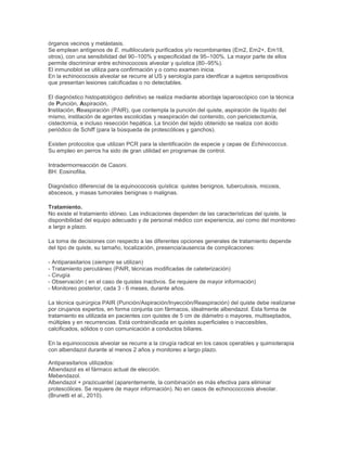 órganos vecinos y metástasis.
Se emplean antígenos de E. multilocularis purificados y/o recombinantes (Em2, Em2+, Em18,
otros), con una sensibilidad del 90–100% y especificidad de 95–100%. La mayor parte de ellos
permite discriminar entre echinococosis alveolar y quística (80–95%).
El inmunoblot se utiliza para confirmación y o como examen inicia.
En la echinococosis alveolar se recurre al US y serología para identficar a sujetos seropositivos
que presentan lesiones calcificadas o no detectables.
El diagnóstico histopatológico definitivo se realiza mediante abordaje laparoscópico con la técnica
de Punción, Aspiración,
Instilación, Reaspiración (PAIR), que contempla la punción del quiste, aspiración de líquido del
mismo, instilación de agentes escolicidas y reaspiración del contenido, con pericistectomía,
cistectomía, e incluso resección hepática. La tinción del tejido obtenido se realiza con ácido
periódico de Schiff (para la búsqueda de protescólices y ganchos).
Existen protocolos que utilizan PCR para la identificación de especie y cepas de Echinococcus.
Su empleo en perros ha sido de gran utilidad en programas de control.
Intradermorreacción de Casoni.
BH: Eosinofilia.
Diagnóstico diferencial de la equinococosis quística: quistes benignos, tuberculosis, micosis,
abscesos, y masas tumorales benignas o malignas.
Tratamiento.
No existe el tratamiento idóneo. Las indicaciones dependen de las características del quiste, la
disponibilidad del equipo adecuado y de personal médico con experiencia, así como del monitoreo
a largo a plazo.
La toma de decisiones con respecto a las diferentes opciones generales de tratamiento depende
del tipo de quiste, su tamaño, localización, presencia/ausencia de complicaciones:
- Antiparasitarios (siempre se utilizan)
- Tratamiento percutáneo (PAIR, técnicas modificadas de cateterización)
- Cirugía
- Observación ( en el caso de quistes inactivos. Se requiere de mayor información)
- Monitoreo posterior, cada 3 - 6 meses, durante años.
La técnica quirúrgica PAIR (Punción/Aspiración/Inyección/Reaspiración) del quiste debe realizarse
por cirujanos expertos, en forma conjunta con fármacos, idealmente albendazol. Esta forma de
tratamiento es utilizada en pacientes con quistes de 5 cm de diámetro o mayores, multiseptados,
múltiples y en recurrencias. Está contraindicada en quistes superficiales o inaccesibles,
calcificados, sólidos o con comunicación a conductos biliares.
En la equinococosis alveolar se recurre a la cirugía radical en los casos operables y quimioterapia
con albendazol durante al menos 2 años y monitoreo a largo plazo.
Antiparasitarios utilizados:
Albendazol es el fármaco actual de elección.
Mebendazol.
Albendazol + prazicuantel (aparentemente, la combinación es más efectiva para eliminar
protescólices. Se requiere de mayor información). No en casos de echinococcosis alveolar.
(Brunetti et al., 2010).
 