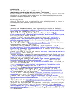 Epidemiología.
El potencial biótico de Echinococcus es relativamente bajo.
La enfermedad más frecuente es la ocasionada por E. granulosus.
El riesgo de infección, en ambiente urbano, raro, se asocia a la convivencia con perros, los años de
coexistencia con ellos, la alimentación de los mismos con vísceras crudas. Constituye un factor
importante la presencia de perros en las calles.
Prevención y control.
Incluyen el tratamiento de perros con praziquantel, el control de las poblaciones de los mismos, la
incineración de vísceras infectadas, y educación sanitaria.
Vínculos.
- Enrico Brunetti, Peter Kern, Dominique Angèle Vuitton and Writing Panel for the WHO-IWGE.
Expert consensus for the diagnosis and treatment of cystic and alveolar echinococcosis in humans.
Review Article. Acta Tropica, April 2010;114(1):1-16.
- Djuricic S.M., Grebeldinger S., Kafka D.I., Djan I., Vukadin M., Vasiljevic Z.V. Cystic
echinococcosis in children - The seventeen-year experience of two large medical centers in Serbia,
Parasitology International, 2010;59 (2):257-261.
- Nakao M, Yanagida T, Okamoto M, Knapp J, Nkouawa A, Sako Y, Ito A. State-of-the-art
Echinococcus and Taenia: Phylogenetic taxonomy of human-pathogenic tapeworms and its
application to molecular diagnosis. Infection, Genetics and Evolution, 2010;10 (4):444-452.
doi:10.1016/j.meegid.2010.01.011
- Pedro Moro, Peter M. Schantz. Echinococcosis: a review Review Article. International Journal of
Infectious Diseases, March 2009;13(2):125-133.
- Schneider R, Gollackner B, Edel B, Schmid K, Wrba F, Tucek G, Walochnik J, Auer H.
Development of a new PCR protocol for the detection of species and genotypes (strains) of
Echinococcus in formalin-fixed, paraffin-embedded tissues. Int J Parasitol, Jul 2008; 38( 8-9):1065-
1071. doi:10.1016/j.ijpara.2007.11.008
- Gavidia CM, Gonzalez AE, Zhang W, et al. Research. Diagnosis of Cystic Echinococcosis, Central
Peruvian Highlands. EID, Feb 2008;14(2).
- Villalobos N, Gonzalez LM, Morales J, de Aluja AS, Jimenez MI, Blanco MA, Harrison LJS, Garate
T. Molecular identification of Echinococcus granulosus genotypes (G1 and G7) isolated from pigs in
Mexico. Veterinary Parasitology, 2007;147(1-2):185-189.
- Hemphill A, Spicher M, Stadelmann B, et al. Review Article. Innovative chemotherapeutical
treatment options for alveolar and cystic echinococcosis. Parasitology, 2007;134:1657-1670.
- Chopdat N, Menezes CN, John MA, et al. A gardener who coughed up blood. The Lancet, 27 Oct
2007- 2 Nov 2007;370(9597):1520.
- Kern P. Medical treatment of echinococcosis under the guidance of Good Clinical Practice
(GCP/ICH). Parasitol Int, 2006;55 (Suppl 1):S273-S282.
- Peter M. Schantz. Progress in diagnosis, treatment and elimination of echinococcosis and
cysticercosis. Parasitol Int, 2006;55(Suppl 1):S7-S13. doi:10.1016/j.parint.2005.11.050
-Rogan MT, Hai WY, Richardson R, Zeyhle E, Craig PS. Hydatid cysts: does every picture tell a
story? Trends Parasitol, Sept 2006;22(9):431-438.
- Jenkins DJ, Romig T and Thompson RCA. Emergence/re-emergence of Echinococcus spp.—a
global update. Review article. Int J Parasitol, Oct 2005;35(11-12):1205-1219.
- Johannes Eckert y Peter Deplazes. Biological, Epidemiological, and Clinical Aspects of
Echinococcosis, a Zoonosis of Increasing Concern. Clinical Microbiology Reviews, Jan 2004, 17(1):
107-135.
- Méndez-Sánchez N, et al. Hepatic Echinococcus granulosus. A Case report. Annals of Hepatology
Apr-Jul 2003;2(2): 99-100. Caso en México.
- Palacios-Ruíz JA, Ramírez-Solís ME, Moreno-Möller M, Cárdenas-Mejía A, González-Monroy LE,
Díaz-Pizarro JI, Mata-Miranda MP, Aguirre MT, Bonilla C, Maravilla P, Flisser A. Caso clínico.
Seguridad y eficacia de la solución salina hipertónica al 17.7% durante el tratamiento laparoscópico
de un quiste hidatídico hepático. Asociación Mexicana de Cirugía Endoscópica, A.C.2001;2(4):206-
210. Caso en México.
 