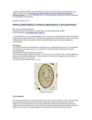 - José Juan Martínez Maya, Ismael Zúñiga Arce, Carlos Jaramillo Arango, José Cárdenas Lara,
Ricardo Navarro Fierro. Caracterización epidemiológica de la equinococosis/hidatidosis en
Zacatecas, México. Vet mex, 1994;25(3):231-37. Una importante cantidad de animales infectados
en este Estado, en esta fecha.
Revisión 4 Febrero 2011
DIPHYLLOBOTHRIOSIS ó DYPHYLLOBOTHRIASIS ó DIFILIBOTRIASIS
Dra. Teresa Uribarren Berrueta
Departamento de Microbiología y Parasitología, Facultad de Medicina, UNAM
correo electrónico: berrueta@servidor.unam.mx
La diphyllobothriosis se presenta habitualmente en ecosistemas de agua dulce, donde coinciden la
contaminación con heces fecales, el parásito y la ingesta de carne de pescado crudo o mal cocido.
A diferencia de otros cestodos del humano, Diphyllobothrium requiere de dos hospederos
intermediarios.
Morfología.
Los agentes etiológicos identificados en Sudamérica son: Diphyllobothrium latum, D. nihonkaiense
y D.denditricum, en aguas dulces, y D. pacificum en ambiente marino. Pertenecen al orden
Pseudophyillidea.
El escólex tiene botrios delgados y profundos.
El tamaño del cestodo adulto oscila entre 4 - 10 m, con un promedio de 3 000 - 4 000 proglótidos y
produce diariamente alrededor de 1 millón de huevos; éstos son son elipsoidales, presentan un
opérculo y miden 73 mm x 50 mm.
Las larvas plerocercoides miden 1 - 5 cm.
Diphyllobothrium sp. Huevo.
S.J. Upton, Kansas University
Ciclo biológico.
Los huevos eliminados con las heces fecales del humano, otros mamíferos y aves maduran hasta
producirse la eclosión de la oncosfera que da origen al coracidio, embrión acuático; éste es
ingerido por microcrustáceos de agua dulce (copépodos), primeros hospederos intermediarios,
madura hasta el estadio de larva procercoide y en segundos hospederos intermediarios, peces de
agua dulce, se ubica en diversos órganos y musculatura en donde se desarrolla la larva
 
