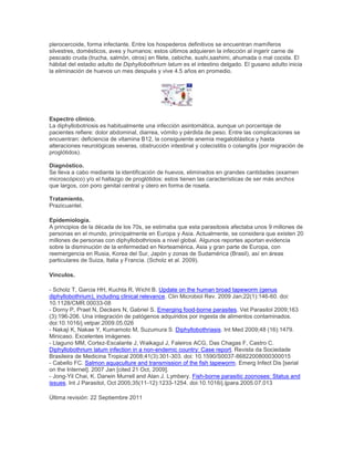 plerocercoide, forma infectante. Entre los hospederos definitivos se encuentran mamíferos
silvestres, domésticos, aves y humanos; estos últimos adquieren la infección al ingerir carne de
pescado cruda (trucha, salmón, otros) en filete, cebiche, sushi,sashimi, ahumada o mal cocida. El
hábitat del estadio adulto de Diphyllobothrium latum es el intestino delgado. El gusano adulto inicia
la eliminación de huevos un mes después y vive 4.5 años en promedio.
Espectro clínico.
La diphyllobotriosis es habitualmente una infección asintomática, aunque un porcentaje de
pacientes refiere: dolor abdominal, diarrea, vómito y pérdida de peso. Entre las complicaciones se
encuentran: deficiencia de vitamina B12, la consiguiente anemia megaloblástica y hasta
alteraciones neurológicas severas, obstrucción intestinal y colecistitis o colangitis (por migración de
proglótidos).
Diagnóstico.
Se lleva a cabo mediante la identificación de huevos, eliminados en grandes cantidades (examen
microscópico) y/o el hallazgo de proglótidos: estos tienen las características de ser más anchos
que largos, con poro genital central y útero en forma de roseta.
Tratamiento.
Prazicuantel.
Epidemiología.
A principios de la década de los 70s, se estimaba que esta parasitosis afectaba unos 9 millones de
personas en el mundo, principalmente en Europa y Asia. Actualmente, se considera que existen 20
millones de personas con diphyllobothriosis a nivel global. Algunos reportes aportan evidencia
sobre la disminución de la enfermedad en Norteamérica, Asia y gran parte de Europa, con
reemergencia en Rusia, Korea del Sur, Japón y zonas de Sudamérica (Brasil), así en áreas
particulares de Suiza, Italia y Francia. (Scholz et al. 2009).
Vínculos.
- Scholz T, Garcia HH, Kuchta R, Wicht B. Update on the human broad tapeworm (genus
diphyllobothrium), including clinical relevance. Clin Microbiol Rev. 2009 Jan;22(1):146-60. doi:
10.1128/CMR.00033-08
- Dorny P, Praet N, Deckers N, Gabriel S. Emerging food-borne parasites. Vet Parasitol 2009;163
(3):196-206. Una integración de patógenos adquiridos por ingesta de alimentos contaminados.
doi:10.1016/j.vetpar.2009.05.026
- Nakaji K, Nakae Y, Kumamoto M, Suzumura S. Diphyllobothriasis. Int Med 2009;48 (16):1479.
Minicaso. Excelentes imágenes.
- Llaguno MM, Cortez-Escalante J, Waikagul J, Faleiros ACG, Das Chagas F, Castro C.
Diphyllobothrium latum infection in a non-endemic country: Case report. Revista da Sociedade
Brasileira de Medicina Tropical 2008;41(3):301-303. doi: 10.1590/S0037-86822008000300015
- Cabello FC. Salmon aquaculture and transmission of the fish tapeworm. Emerg Infect Dis [serial
on the Internet]. 2007 Jan [cited 21 Oct, 2009].
- Jong-Yil Chai, K. Darwin Murrell and Alan J. Lymbery. Fish-borne parasitic zoonoses: Status and
issues. Int J Parasitol, Oct 2005;35(11-12):1233-1254. doi:10.1016/j.ijpara.2005.07.013
Última revisión: 22 Septiembre 2011
 