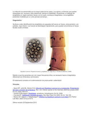 La infección es asintomática en la mayor parte de los casos. Los signos y síntomas que pueden
presentase son: anorexia, dolor abdominal, diarrea e irritabilidad. Usualmente, el hallazgo de
proglótidos en región perianal, heces o en el suelo, conduce al diagnóstico. Los proglótidos
presentan motilidad por un corto período de tiempo.
Diagnóstico:
Se lleva a cabo identificando los proglótidos y/o paquetes de huevos en heces, zona perianal, o en
pañales, ropa interior. Los huevos se desintegran rápidamente, pero pueden encontrarse en heces
fecales recién emitidas.
Dipylidium caninum. Paquete de huevos y proglótidos. Dr. Jorge Tay Z., Facultad de Medicina, UNAM.
Debido a que los pacientes son con mayor frecuencia niños, es necesario hacer el diagnóstico
diferencial con Enterobius vermicularis.
El tratamiento consiste en la administración de prazicuantel o albendazol.
Vínculos.
- Neira OP, Jofré ML, Muñoz S N. Infección por Dipylidium caninum en un preescolar. Presentación
del caso y revisión de la literatura. Rev. chil. infectol. [serial on the Internet]. 2008 Dec [citado 2009
En 21]; 25(6): 465-471.
- Venkat R Minnaganti. Dipylidiasis. emedicine. Actualización Oct 24, 2008.
- Carrada BT. Dipilidiosis o teniasis del perro. Rev Mex Patol Clin 2003; 50 (3): 164-165
- Molina CP, Ogburn J, Adegboyega P. Infection by Dipylidium caninum in an infant.Arch Pathol
Lab Med. 2003;127(3):e157-9.
Última revisión 29 Septiembre 2010
 