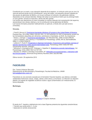 Constituido por un ovario, cuya ubicación depende de la especie, un oviducto corto que se une a la
vesícula seminal donde ocurre la fertilización, cerca del ootipo, una pequeña cámara rodeada por
dos grupos de glándulas de Mehlis y en la que confluyen el oviducto y las glándulas vitelinas,
dispuestas en los campos laterales. Debajo del ootipo se encuentra el útero que se prolonga hasta
un poro genital, cercano al masculino, dentro del atrio genital.
Los oocitos que abandonan el ovario completan la meiosis después de la penetración del esperma,
asociandose a las células vitelinas y con la contribución de las glándulas de Mehlis.
Los huevos formados presentan habitualmente un opérculo, a través del cual sale la larva
(miracidio).
Vínculos.
- Fried B, Abruzzi A. Food-borne trematode infections of humans in the United States of America.
Parasitol Res. 2010 May;106(6):1263-80. DOI: 10.1007/s00436-010-1807-0 Interesante revisión de
las trematodiasis adquiridas por alimentos, autóctonas e importadas, en EUA. Su importancia.
- Keiser J, Utzinger J. Food-borne trematodiases. Clin Microbiol Rev. 2009 Jul;22(3):466-83.
- Larry S. Roberts, John Janovy Jr. Foundations of Parasitology. (2008), 8th ed, Barnes&Noble.
ISBN-13: 9780073028279
- Lefebvre F, Poulin R. Progenesis in digenean trematodes: A taxonomic and synthetic overview of
species reproducing in their second intermediate hosts. Parasitology 2005;130(6):587-605.
(únicamente resumen. Solicitar).
- Nithiuthai S, Anantaphruti MT, Waikagul J, Gajadhar A. Waterborne zoonotic helminthiases. Vet
Parasitology, 9 Dec 2004;126(1-2):167-193.
- Mulcahy G, O'Neill S, Donnelly S and Dalton JP. Helminths at mucosal barriers––interaction with
the immune system. Advanced Drug Delivery Reviews 2004, 5(6):853-868.
Última revisión: 29 septiembre 2010
FASCIOLOSIS
Dra. Teresa Uribarren Berrueta
Departamento de Microbiología y Parasitología, Facultad de Medicina, UNAM
berrueta@servidor.unam.mx
Fasciolosis es una zoonosis causada por el trematodo Fasciola hepatica, que afecta a animales
vertebrados herbívoros (vacas, ovejas, cabras, entre otros) y a humanos. La infección se adquiere
debido a la ingesta de vegetales acuáticos crudos o agua contaminados con metacercarias, la
forma infectante.
Morfología.
BIODIDAC ® Livingstone. Modificado
El adulto de F. hepatica, platihelminto de la clase Digenea presenta las siguientes características:
• Tamaño que oscila entre 2 - 4 cms.
• Aplanado en sentido dorsoventral.
 