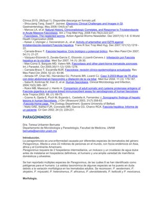 Clínica 2010, 28(Supl.1). Disponible descarga en formato pdf.
- Shou-jiang Tang, Saad F. Jazrawi. Electronic Clinical Challenges and Images in GI.
Gastroenterology, May 2008;134(5):e7-e8.
- Marcos LA, et al. Natural History, Clinicoradiologic Correlates, and Response to Triclabendazole
in Acute Massive Fascioliasis. Am J Trop Med Hyg. 2008 Feb;78(2):222-227.
- Fasciolasis. The neglected worms. Action Against Worms Newsletter. Dec 2007(10):1-8. © World
Health Organization 2008.
- Keiser J, Utzinger J, Vennerstrom JL, et al. Activity of artemether and OZ78 against
triclabendazole-resistant Fasciola hepatica. Trans R Soc Trop Med Hyg. Dec 2007;101(12):1219 -
22.
- Carrada-Bravo T. Fasciola hepatica: Ciclo biológico y potencial biótico. Rev Mex Patol Clin 2007;
54 (1): 21-27.
- Vázquez-Elizondo G, Zavala-García C, Elizondo J,Lizardi-Cervera J. Infestación por Fasciola
hepatica en la vía biliar. Med Sur 2007; 14 (1): 26-30.
- Mas-Coma S, Bargues MD, Valero MA. Fascioliasis and other plant-borne trematode zoonoses.
Int J Parasitol, Oct 2005;35(11-12):1255-1278.
- Carrada-Bravo T, Escamilla MJR. Fasciolosis: revisión clínico-epidemiológica actualizada. Rev
Mex Patol Clin 2004; 52 (2): 83-96.
- Almeda VP, Chan NC, Hernández OJ, Pichardo BR, Lizardi CJ. Caso 3-2003-Mujer de 76 años
con dolor abdominal en hipocondrio y dilatación de la vía biliar. Med Sur 2004; 11 (3): 179-187.
- Saba R, Korkmaz M, Inan D, et al. Human fascioliasis. Clinical Microbiology and Infection,
2004;10(5):385–387.
- Rokni MB, Massoud J, Hanilo A. Comparison of adult somatic and cysteine proteinase antigens of
Fasciola gigantica in enzyme linked immunosorbent assay for serodiagnosis of human fasciolosis
Acta Tropica 2003. 88, (1): 69-75.
- Cosme A, Ojeda E, Poch M, Bujanda L, Castiella A, Fernandez J. Sonographic findings of hepatic
lesions in human fascioliasis. J Clin Ultrasound 2003, 31(7):358-63.
-Fasciola Home page. The Zoology Department, Queens University of Belfast.
- Nieto OAE, Ibáñez FJR, Coronado MR, García CG, Charco RCA. Fasciola hepática: Informe de
un paciente. Cir Gen 2002; 24 (3): 229-231.
PARAGONIMOSIS
Dra. Teresa Uribarren Berrueta
Departamento de Microbiología y Parasitología, Facultad de Medicina, UNAM
berrueta@servidor.unam.mx
Introducción.
La paragonimosis es una enfermedad causada por diferentes especies de trematodos del género
Paragonimus. Afecta a unos 22 millones de personas en el mundo, con focos endémicos en Asia,
áfrica y el Continente Americano.
Paragonimus requiere de 2 hospederos intermediarios, un molusco y un crustáceo de agua dulce
antes de instalarse en hospederos definitivos, el humano y una amplia variedad de mamíferos
domésticos y silvestres.
Se han reportado múltiples especies de Paragonimus, de las cuáles 8 se han identificado como
patógenas para el humano. La validez taxonómica de algunas especies se ha puesto en duda
debido a la variación morfológica en los trematodos adultos. Se reconocen: P. westermani, P.
skrjabini, P. miyazakii, P. heterotremus, P. africanus, P. uterobilateralis, P. kellicotti y P. mexicanus.
Morfología.
 