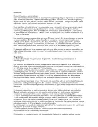 parasitaria.
Existen infecciones asintomáticas.
Entre las manifestaciones iniciales de la paragonimosis (fase aguda y de migración) se encuentran:
dolor abdominal cambiante, predominantemente epigástrico, con irradiación hacia mesogastrio y
región lumbar, tos seca, náusea y vómito, fiebre, urticaria y eosinofilia. La migración pleural puede
dar lugar a pleuritis, pericarditis y mediastinitis agudas o crónicas.
En la fase fase crónica (pulmonar) se presenta tos seca o productiva, en paroxismos, con esputo
hemoptoico o achocolatado, que puede contener huevos, hemoptisis franca, fiebre, disnea,
anorexia y pérdida de peso, dolor de tipo pleural, sensación de opresión torácica. La prevalencia
de derrame pleural oscila entre 2.9 y 48.0%; datos de neumotórax uni o bilateral se detectan en el
17% de los pacientes.
Los casos de paragonimosis cerebral son raros. El mayor número de número de casos se reporta
en países asiáticos. En la fase aguda el cuadro es semejante a una meningoencefalitis, con
cefalea, vómito, fiebre y trastornos visuales. Posteriormente se agregan papiledema, parálisis
facial, hemiplejia, paraplejia y convulsiones jacksonianas. Los pacientes crónicos pueden sufrir
crisis convulsivas generalizadas, trastornos de la visión, de la percepción y de tipo cognitivo.
El diagnóstico diferencial de la paragonimosis pulmonar debe considerar cuadros compatibles con
tuberculosis pulmonar, cáncer pulmonar, hemosiderosis pulmonar, neumonía e histoplasmosis,
entre otros.
Diagnóstico.
El diagnóstico integral incluye recursos de gabinete y de laboratorio, parasitoscópicos e
inmunológicos.
Los hallazgos en radiografías simples de tórax varían de acuerdo al estadio de la enfermedad.
Durante la invasión pleuropulmonar es posible observar condensación irregular de espacios aéreos
con definición pobre, derrame pleural y/o neumotórax.
Los parásitos adultos pueden observarse en ocasiones en los nódulos o quistes, inicialmente de
pared delgada y lisa, con mayor frecuencia únicos, o múltiples, de baja densidad interna, sombras
anulares; el engrosamiento excéntrico de la pared quística; también pueden identificarse zonas de
condensación y bronquiectasias por obstrucción de vías aéreas adyacentes. En ocasiones se
identifican opacidades lineales periféricas que sugieren el trayecto migratorio de los parásitos.
La tomografía computarizada ofrece información más específica sobre el contenido de la cápsula
parasitaria y los trayectos de migración. En los casos crónicos, es posible encontrar formas
calcificadas. Esta modalidad imagenológica se considera de gran utilidad en algunas localizaciones
ectópicas.
El diagnóstico específico se realiza mediante la demostración del trematodo y/o sus productos.
Cuando los quistes comunican con bronquiolos adyacentes o con los bronquios, cantidades
variables de huevos son eliminadas en el esputo o en la materia fecal si son deglutidos.
El esputo obtenido por expectoración (espontánea o inducida) debe ser examinado de inmediato.
Si ésto no es posible, es necesario agregar un fijador para su preservación. Cuando el esputo es
muy espeso o mucoide puede tratarse con hidróxido de sodio o de potasio al 3%. Después de
centrifugar el sedimento obtenido se observa en fresco al microscopio. Se pueden localizar huevos,
eritrocitos, cristales de Charcot-Leyden y material necrótico.
La broncoscopía con lavado broncoalveolar y tinción de las muestras obtenidas es otra opción para
la búsqueda de huevos de origen pulmonar.
El estudio de heces fecales recientes o conservadas se efectúa mediante técnicas
coproparasitoscópicas cualitativas y cuantitativas.
En ocasiones es necesario recurrir a la histopatología - hallazgo de parásitos adultos, huevos,
 