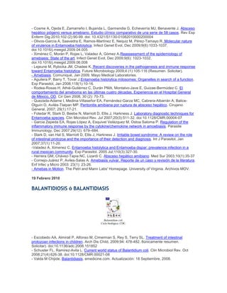 - Cosme A, Ojeda E, Zamarreño I, Bujanda L, Garmendia G, Echeverría MJ, Benavente J. Absceso
hepático piógeno versus amebiano. Estudio clínico comparativo de una serie de 58 casos. Rev Esp
Enferm Dig 2010;102 (2):90-99. doi: 10.4321/S1130-01082010000200004
- Olivos-García A, Saavedra E, Ramos-Martínez E, Nequiz M, Pérez-Tamayo R. Molecular nature
of virulence in Entamoeba histolytica. Infect Genet Evol, Dec 2009;9(6):1033-1037.
doi:10.1016/j.meegid.2009.04.005
- Ximénez C, Morán P, Rojas L, Valadez A, Gómez A.Reassessment of the epidemiology of
amebiasis: State of the art. Infect Genet Evol, Dec 2009;9(6): 1023-1032.
doi:10.1016/j.meegid.2009.06.008
- Lejeune M, Rybicka JM, Chadee K. Recent discoveries in the pathogenesis and immune response
toward Entamoeba histolytica. Future Microbiology 2009;4 (1):105-116 (Resumen. Solicitar).
- Amebiasis. Comuniqué, Jan 2009. Mayo Medical Laboratories.
- Aguilera P, Barry T, Tovar J.Entamoeba histolytica mitosomes: Organelles in search of a function.
Exp Parasitol, Jan 2008;118(1):10-16.
- Rodea-Rosas H, Athié-Gutiérrez C, Durán PMA, Montalvo-Jave E, Guizae-Bermúdez C. El
comportamiento del ameboma en las últimas cuatro décadas. Experiencia en el Hospital General
de México, OD. Cir Gen 2008; 30 (2): 70-73.
- Quezada-Adame I, Medina-Villaseñor EA, Fernández-Garza MC, Cabrera-Albarrán A, Balice-
Olguín O, Avilés-Tlalpan MP. Peritonitis amibiana por ruptura de absceso hepático. Cirujano
General, 2007; 29(1):17-21.
- Fotedar R, Stark D, Beebe N, Marriott D, Ellis J, Harkness J. Laboratory diagnostic techniques for
Entamoeba species. Clin Microbiol Rev. Jul 2007;20(3):511-32. doi:10.1128/CMR.00004-07
- Garcia Zepeda EA, Rojas López A, Esquivel Velázquez M, Ostoa Saloma P. Regulation of the
inflammatory immune response by the cytokine/chemokine network in amoebiasis. Parasite
Immunology, Dec 2007;29(12): 679–684.
- Stark D, van Hal S, Marriott D, Ellis J, Harkness J. Irritable bowel syndrome: A review on the role
of intestinal protozoa and the importance of their detection and diagnosis. Int J Parasitol, Jan
2007;37(1):11-20.
-Valadez A, Ximenez C. Entamoeba histolytica and Entamoeba dispar: prevalence infection in a
rural mexican community. Exp Parasitol. 2005 Jul;110(3):327-30.
- Herrera GM, Chávez-Tapia NC, Lizardi C. Absceso hepático amibiano. Med Sur 2003;10(1):35-37
- Cornejo-Juárez P, Aviles-Salas A. Amebiasis vulvar. Reporte de un caso y revisión de la literatura.
Enf Infec y Micro 2003: 23(1): 23-26.
- Amebas in Motion. The Petri and Mann Labs' Homepage. University of Virginia. Archivos MOV.
19 Febrero 2010
BALANTIDIOSIS ó BALANTIDIASIS
Balantidium coli.
Ciclo biológico. CDC.
- Escobedo AA, Almirall P, Alfonso M, Cimerman S, Rey S, Terry SL. Treatment of intestinal
protozoan infections in children. Arch Dis Child, 2009;94: 478-482. 8únicamente resumen.
Solicitar). doi:10.1136/adc.2008.151852
- Schuster FL, Ramirez-Avila L. Current world status of Balantidium coli. Clin Microbiol Rev. Oct
2008;21(4):626-38. doi:10.1128/CMR.00021-08
- Valda M Chijide. Balantidiasis. emedicine.com. Actualización: 18 Septiembre, 2008.
 