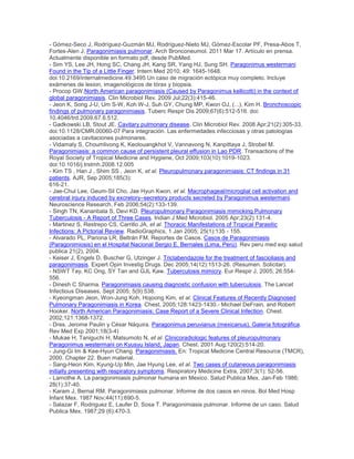 - Gómez-Seco J, Rodríguez-Guzmán MJ, Rodríguez-Nieto MJ, Gómez-Escolar PF, Presa-Abos T,
Fortes-Alen J. Paragonimiasis pulmonar. Arch Bronconeumol. 2011 Mar 17. Artículo en prensa.
Actualmente disponible en formato pdf, desde PubMed.
- Sim YS, Lee JH, Hong SC, Chang JH, Kang SR, Yang HJ, Sung SH. Paragonimus westermani
Found in the Tip of a Little Finger. Intern Med 2010; 49: 1645-1648.
doi:10.2169/internalmedicine.49.3495 Un caso de migración ectópica muy completo. Incluye
exámenes de lesion, imagenológicos de tórax y biopsia.
- Procop GW.North American paragonimiasis (Caused by Paragonimus kellicotti) in the context of
global paragonimiasis. Clin Microbiol Rev. 2009 Jul;22(3):415-46.
- Jeon K, Song J-U, Um S-W, Koh W-J, Suh GY, Chung MP, Kwon OJ, (...), Kim H. Bronchoscopic
findings of pulmonary paragonimiasis. Tuberc Respir Dis 2009;67(6):512-516. doi:
10.4046/trd.2009.67.6.512.
- Gadkowski LB, Stout JE. Cavitary pulmonary disease. Clin Microbiol Rev. 2008 Apr;21(2):305-33.
doi:10.1128/CMR.00060-07 Para integración. Las enfermedades infecciosas y otras patologías
asociadas a cavitaciones pulmonares.
- Vidamaly S, Choumlivong K, Keolouangkhot V, Vannavong N, Kanpittaya J, Strobel M.
Paragonimiasis: a common cause of persistent pleural effusion in Lao PDR. Transactions of the
Royal Society of Tropical Medicine and Hygiene, Oct 2009;103(10):1019-1023.
doi:10.1016/j.trstmh.2008.12.005
- Kim TS , Han J , Shim SS , Jeon K, et al. Pleuropulmonary paragonimiasis: CT findings in 31
patients. AJR, Sep 2005;185(3):
616-21.
- Jae-Chul Lee, Geum-Sil Cho, Jae Hyun Kwon, et al. Macrophageal/microglial cell activation and
cerebral injury induced by excretory–secretory products secreted by Paragonimus westermani.
Neuroscience Research, Feb 2006;54(2):133-139.
- Singh TN, Kananbala S, Devi KD. Pleuropulmonary Paragonimiasis mimicking Pulmonary
Tuberculosis - A Report of Three Cases. Indian J Med Microbiol. 2005 Apr;23(2):131-4.
- Martinez S, Restrepo CS, Carrillo JA, et al. Thoracic Manifestations of Tropical Parasitic
Infections: A Pictorial Review. RadioGraphics, 1 Jan 2005; 25(1):135 - 155.
- Alvarado PL, Pariona LR, Beltrán FM. Reportes de Casos. Casos de Paragonimiasis
(Paragonimiosis) en el Hospital Nacional Sergio E. Bernales (Lima, Perú). Rev peru med exp salud
publica 21(2), 2004.
- Keiser J, Engels D, Buscher G, Utzinger J. Triclabendazole for the treatment of fascioliasis and
paragonimiasis. Expert Opin Investig Drugs. Dec 2005;14(12):1513-26. (Resumen. Solicitar).
- NSWT Tay, KC Ong, SY Tan and GJL Kaw. Tuberculosis mimicry. Eur Respir J, 2005; 26:554-
556.
- Dinesh C Sharma. Paragonimiasis causing diagnostic confusion with tuberculosis. The Lancet
Infectious Diseases, Sept 2005; 5(9):538.
- Kyeongman Jeon, Won-Jung Koh, Hojoong Kim, et al. Clinical Features of Recently Diagnosed
Pulmonary Paragonimiasis in Korea. Chest, 2005;128:1423-1430.- Michael DeFrain, and Robert
Hooker. North American Paragonimiasis: Case Report of a Severe Clinical Infection. Chest.
2002;121:1368-1372.
- Dres. Jerome Paulin y César Náquira. Paragonimus peruvianus (mexicanus). Galería fotográfica.
Rev Med Exp 2001;18(3-4)
- Mukae H, Taniguchi H, Matsumoto N, et al. Clinicoradiologic features of pleuropulmonary
Paragonimus westermani on Kyusyu Island, Japan. Chest. 2001 Aug;120(2):514-20.
- Jung-Gi Im & Kee-Hyun Chang. Paragonimiasis. En: Tropical Medicine Central Resource (TMCR),
2000. Chapter 22. Buen material.
- Sang-Heon Kim, Kyung-Up Min, Jae Hyung Lee, et al. Two cases of cutaneous paragonimiasis
initially presenting with respiratory symptoms. Respiratory Medicine Extra, 2007;3(1): 52-56.
- Lamothe A. La paragonimiasis pulmonar humana en Mexico. Salud Publica Mex. Jan-Feb 1986;
28(1):37-40.
- Karam J, Bernal RM. Paragonimiasis pulmonar. Informe de dos casos en ninos. Bol Med Hosp
Infant Mex. 1987 Nov;44(11):690-5.
- Salazar F, Rodriguez E, Laufer D, Sosa T. Paragonimiasis pulmonar. Informe de un caso. Salud
Publica Mex. 1987;29 (6):470-3.
 