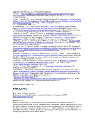 2009;136:1537-1547.doi:10.1017/S0031182009005952
- Hopkin J. Immune and genetic aspects of asthma, allergy and parasitic worm infections:
evolutionary links. Parasite Immunology, May 2009; 31(5):267-273. doi: 10.1111/j.1365-
3024.2009.01104.x
- Hotez PJ, Bottazi ME, Franco Paredes C, Ault SK, Periago MR. The Neglected Tropical Diseases
of Latin America and the Caribbean: A Review of Disease Burden and Distribution and a Roadmap
for Control and Elimination. PloS Negl Trop Dis, 2008;2(9):e300. doi:
10.1371/journal.pntd.00003000
- Jennifer Keiser, Jürg Utzinger. Review. Efficacy of Current Drugs Against Soil-Transmitted
Helminth Infections. Systematic Review and Meta-analysis. JAMA. 2008;299(16):1937-1948.
- Philip JC. Interactions between helminth parasites and allergy. Source Current Opinion in Allergy
& Clinical Immunology, Feb 2009;9(1):29-37. doi: 10.1097/ACI.0b013e32831f44a6.
- Astudillo JA, Sporn E, Serrano B, Astudillo R. Ascariasis in the Hepatobiliary System:
Laparoscopic Management. Journal of the American College of Surgeons, Oct 2008;20(4):527-532.
- Elliott DE, Summers RW, and Weinstock JV. Helminths as governors of immune-mediated
inflammation. Int J Parasitol, April 2007;37(5):457-464. doi:10.1016/j.ijpara.2006.12.009
- Bethony J, Brooker S, Albonico M, Geiger SM, Loukas A, Diemert D, Hotez PJ. Soil-transmitted
helminth infections: ascariasis, trichuriasis, and hookworm. Lancet. May 6 2006;367(9521):1521-32.
doi:10.1016/S0140-6736(06)68653-4
- King EM, Kim HT, Dang NT, Michael E, Drake L, Needham C, Haque R, Bundy DA, Webster JP.
Immuno-epidemiology of Ascaris lumbricoides infection in a high transmission community: antibody
responses and their impact on current and future infection intensity. Parasite Immunol, 2005
Mar;27(3):89-96.
- Martinez S, Restrepo CS, Carrillo JA, Betancourt SL, Franquet T, Varon C, Ojeda P, Gimenez A.
Thoracic manifestations of tropical parasitic infections: a pictorial review. Radiographics. 2005 Jan-
Feb;25(1):135-55. Excelente presentación pictórica de diversas enfermedades parasitarias, con
imágenes radiológicas de casos clínicos.
- Rodríguez-García AJ, Belmares-Taboada J, Hernández-Sierra JF. Factores de riesgo para
oclusión y suboclusión intestinal por Ascaris lumbricoides. Cir Ciruj 2004;72:37-40.
- Water related diseases. Ascariasis. WHO, 2001.
- Nejsum P, Parker ED Jr, Frydenberg J., et al. Ascariasis is a zoonosis in denmark. J Clin
Microbiol. Mar 2005;43(3):1142-8.
- Quihui-Cota L, Valencia ME, Crompton DWT, Phillips S, Hagan P, Diaz-Camacho SP, Triana
Tejas A. Prevalence and intensity of intestinal parasitic infections in relation to nutritional status in
Mexican schoolchildren. Transactions of the Royal Society of Tropical Medicine and Hygiene, Nov
2004;98(11):653-659. doi:10.1016/j.trstmh.2003.12.017
- Taxonomy Browser. Ascaris. NCBI.
-Prevention and control of Schistosomiasis and soil-transmitted helminthiasis. Report of a WHO
Expert Comittee. Geneva, 2002. WHO Technical Report Series 912.
Última revisión 21 enero 2011
ENTEROBIOSIS
Dra. Teresa Uribarren Berrueta
Departamento de Microbiología y Parasitología, Facultad de Medicina, UNAM
berrueta@servidor.unam.mx
Introducción.
Enterobius vermicularis es un nematodo cuyo único hospedero natural es el humano. Su
distribución es cosmopolita, tanto en zonas templadas como en los trópicos, y se presenta en todos
los niveles socioeconómicos, aunque prevalece en condiciones de hacinamiento y falta de higiene.
Se observa el mayor número de casos en niños de <1 - 9 años de edad, y a nivel institucional:
internados, orfanatos, cuarteles, guarderias, hospitales psiquiátricos. Debe considerarse como una
patología que abarca a todo el núcleo familiar.
 