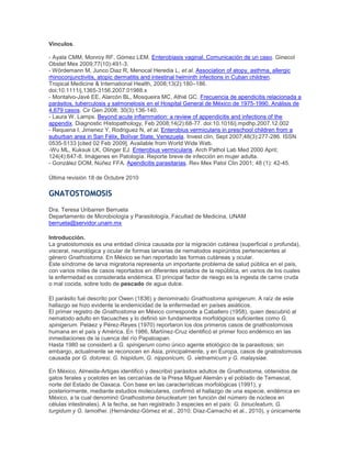 Vínculos.
- Ayala CMM, Monroy RF, Gómez LEM. Enterobiasis vaginal. Comunicación de un caso. Ginecol
Obstet Mex 2009;77(10):491-3.
- Wördemann M, Junco Diaz R, Menocal Heredia L, et al. Association of atopy, asthma, allergic
rhinoconjunctivitis, atopic dermatitis and intestinal helminth infections in Cuban children.
Tropical Medicine & International Health, 2008;13(2):180–186.
doi:10.1111/j.1365-3156.2007.01988.x
- Montalvo-Javé EE, Alarcón BL, Mosqueira MC, Athié GC. Frecuencia de apendicitis relacionada a
parásitos, tuberculosis y salmonelosis en el Hospital General de México de 1975-1990. Análisis de
4,679 casos. Cir Gen 2008; 30(3):136-140.
- Laura W. Lamps. Beyond acute inflammation: a review of appendicitis and infections of the
appendix. Diagnostic Histopathology, Feb 2008;14(2):68-77. doi:10.1016/j.mpdhp.2007.12.002
- Requena I, Jimenez Y, Rodriguez N, et al. Enterobius vermicularis in preschool children from a
suburban area in San Félix, Bolívar State, Venezuela. Invest clín, Sept 2007;48(3):277-286. ISSN
0535-5133 [cited 02 Feb 2009]. Available from World Wide Web.
-Wu ML, Kuksuk LK, Olinger EJ. Enterobius vermicularis. Arch Pathol Lab Med 2000 April;
124(4):647-8. Imágenes en Patología. Reporte breve de infección en mujer adulta.
- González DOM, Núñez FFA. Apendicitis parasitarias. Rev Mex Patol Clin 2001; 48 (1): 42-45.
Última revisión 18 de Octubre 2010
GNATOSTOMOSIS
Dra. Teresa Uribarren Berrueta
Departamento de Microbiología y Parasitología, Facultad de Medicina, UNAM
berrueta@servidor.unam.mx
Introducción.
La gnatostomosis es una entidad clínica causada por la migración cutánea (superficial o profunda),
visceral, neurológica y ocular de formas larvarias de nematodos espirúridos pertenecientes al
género Gnathostoma. En México se han reportado las formas cutáneas y ocular.
Este síndrome de larva migratoria representa un importante problema de salud pública en el país,
con varios miles de casos reportados en diferentes estados de la república, en varios de los cuales
la enfermedad es considerada endémica. El principal factor de riesgo es la ingesta de carne cruda
o mal cocida, sobre todo de pescado de agua dulce.
El parásito fué descrito por Owen (1836) y denominado Gnathostoma spinigerum. A raíz de este
hallazgo se hizo evidente la endemicidad de la enfermedad en países asiáticos.
El primer registro de Gnathostoma en México corresponde a Caballero (1958), quien descubrió al
nematodo adulto en tlacuaches y lo definió sin fundamentos morfológicos suficientes como G.
spinigerum. Peláez y Pérez-Reyes (1970) reportaron los dos primeros casos de gnathostomosis
humana en el país y América. En 1986, Martínez-Cruz identificó el primer foco endémico en las
inmediaciones de la cuenca del río Papaloapan.
Hasta 1980 se consideró a G. spinigerum como único agente etiológico de la parasitosis; sin
embargo, actualmente se reconocen en Asia, principalmente, y en Europa, casos de gnatostomosis
causada por G. doloresi, G. hispidum, G. nipponicum, G. vietnamicum y G. malaysiae.
En México, Almeida-Artigas identificó y describió parásitos adultos de Gnathostoma, obtenidos de
gatos ferales y ocelotes en las cercanías de la Presa Miguel Alemán y el poblado de Temascal,
norte del Estado de Oaxaca. Con base en las características morfológicas (1991), y
posteriormente, mediante estudios moleculares, confirmó el hallazgo de una especie, endémica en
México, a la cual denominó Gnathostoma binucleatum (en función del número de núcleos en
células intestinales). A la fecha, se han registrado 3 especies en el país: G. binucleatum, G.
turgidum y G. lamothei. (Hernández-Gómez et al., 2010; Díaz-Camacho et al., 2010), y únicamente
 
