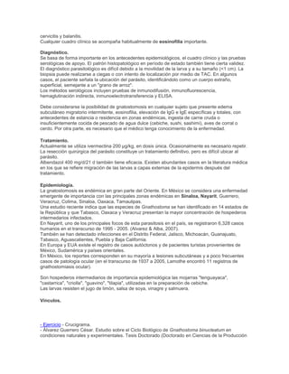 cervicitis y balanitis.
Cualquier cuadro clínico se acompaña habitualmente de eosinofilia importante.
Diagnóstico.
Se basa de forma importante en los antecedentes epidemiológicos, el cuadro clínico y las pruebas
serológicas de apoyo. El patrón histopatológico en período de estado también tiene cierta validez.
El diagnóstico parasitológico es difícil debido a la movilidad de la larva y a su tamaño (<1 cm). La
biopsia puede realizarse a ciegas o con intento de localización por medio de TAC. En algunos
casos, el paciente señala la ubicación del parásito, identificándolo como un cuerpo extraño,
superficial, semejante a un "grano de arroz".
Los métodos serológicos incluyen pruebas de inmunodifusión, inmunofluorescencia,
hemaglutinación indirecta, inmunoelectrotransferencia y ELISA.
Debe considerarse la posibilidad de gnatostomosis en cualquier sujeto que presente edema
subcutáneo migratorio intermitente, eosinofilia, elevación de IgG e IgE específicas y totales, con
antecedentes de estancia o residencia en zonas endémicas, ingesta de carne cruda o
insuficientemente cocida de pescado de agua dulce (cebiche, sushi, sashimi), aves de corral o
cerdo. Por otra parte, es necesario que el médico tenga conocimiento de la enfermedad.
Tratamiento.
Actualmente se utiliza ivermectina 200 µg/kg, en dosis única. Ocasionalmente es necesario repetir.
La resección quirúrgica del parásito constituye un tratamiento definitivo, pero es difícil ubicar al
parásito.
Albendazol 400 mg/d/21 d también tiene eficacia. Existen abundantes casos en la literatura médica
en los que se refiere migración de las larvas a capas externas de la epidermis después del
tratamiento.
Epidemiología.
La gnatostomosis es endémica en gran parte del Oriente. En México se considera una enfermedad
emergente de importancia con las principales zonas endémicas en Sinaloa, Nayarit, Guerrero,
Veracruz, Colima, Sinaloa, Oaxaca, Tamaulipas.
Una estudio reciente indica que las especies de Gnathostoma se han identificado en 14 estados de
la República y que Tabasco, Oaxaca y Veracruz presentan la mayor concentración de hospederos
intermedarios infectados.
En Nayarit, uno de los principales focos de esta parasitosis en el país, se registraron 6,328 casos
humanos en el transcurso de 1995 - 2005. (Alvarez & Alba, 2007).
También se han detectado infecciones en el Distrito Federal, Jalisco, Michoacán, Guanajuato,
Tabasco, Aguascalientes, Puebla y Baja California.
En Europa y EUA existe el registro de casos autóctonos y de pacientes turistas provenientes de
México, Sudamérica y países orientales.
En México, los reportes corresponden en su mayoría a lesiones subcutáneas y a poco frecuentes
casos de patología ocular (en el transcurso de 1937 a 2005, Lamothe encontró 11 registros de
gnathostomiasis ocular).
Son hospederos intermediarios de importancia epidemiológica las mojarras "tenguayaca",
"castarrica", "criolla", "guavino", "tilapia", utilizadas en la preparación de cebiche.
Las larvas resisten el jugo de limón, salsa de soya, vinagre y salmuera.
Vínculos.
- Ejercicio - Crucigrama.
- Álvarez Guerrero César. Estudio sobre el Ciclo Biológico de Gnathostoma binucleatum en
condiciones naturales y experimentales. Tesis Doctorado (Doctorado en Ciencias de la Producción
 