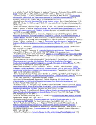 y de la Salud Animal)-UNAM, Facultad de Medicina Veterinaria y Zootecnia. México, 2008. Abrir en
DGB. TESIUNAM, con el No. de Clasificación 001-01694-A1-2008. Texto completo.
- Alvarez-Guerrero C, Muñoz-Guzmán MA, Buendía-Jiménez JA, Alba-Hurtado F. Gnathostoma
binucleatum: Pathological and parasitological aspects in experimentally infected dogs. Exp
Parasitol, Jan 2011;127(1):84-89 doi:10.1016/j.exppara.2010.06.038
- Geeta Chacko. Parasitic diseases of the central nervous system. Semin Diagn Pathol, Aug 2010;
27(3):167-185. doi:10.1053/j.semdp.2010.05.003 Integración. Para revisar parasitosis que pueden
afectar SNC.
- Díaz-Camacho SP, Delgado-Vargas F, Willms K, De la Cruz-Otero MC, Rendón-Maldonado JG,
Robert L, Antuna S, Nawa Y. Intrahepatic growth and maturation of Gnathostoma turgidum in the
natural definitive opossum host, Didelphis virginiana. Parasitol Int, Sept 2010;59(3):338-343.
doi:10.1016/j.parint.2010.04.004
- Hernández-Gómez RE, Martínez-Salazar EA, López-Jiménez S, León-Règagnon V. 2009.
Molecular identification of the advanced third-stage larvae (ADV L3) of Gnathostoma lamothei in
Tabasco, Mexico. Parasitol Int, March 2010; 59(1):97-99. doi:10.1016/j.parint.2009.10.008
- Díaz-Camacho SP, Willms K, Rendón-Maldonado JG, Del Carmen De La Cruz-Otero M, Delgado-
Vargas F, Robert L, Antuna S, (...), Nawa, Y. Discovery of an endemic area of gnathostoma
turgidum infection among opossums, didelphis virginiana, in Mexico. J Parasitol, 2009; 95 (3):617-
622.
- Herman JS, Chiodini PL. Gnathostomiasis, another emerging imported disease. Clin Microbiol
Rev. 2009 Jul;22(3):484-92.
- Tiwari S, Chayani N, Rautaraya B. Intraocular Gnathostoma spinigerum: A case report. Cases
Journal 2009;2(12), art. no. 9370 doi:10.1186/1757-1626-2-9370 Acceso gratuito.
- Graeff-Teixeira C, da Silva AC, Yoshimura K. Update on eosinophilic meningoencephalitis and its
clinical relevance. Clin Microbiol Rev. 2009 Apr;22(2):322-48. doi:10.1128/CMR.00044-08 Acceso
gratuito PubMed Central.
- García-Márquez LJ, Lamothe-Argumedo R, Osorio-Sarabia D, García-Prieto L, León-Règagnon V.
Morphological and molecular identification of Gnathostoma binucleatum (Nematoda:
Gnathostomatidae) advanced third stage larvae (AdvL3) in the state of Colima, Mexico. Rev Mex
Biodiv [serial on the Internet]. 2009; 80(3): 867-870.
- Mosqueda Cabrera MA, Sánchez Miranda E, Carranza Calderón L, Ortiz NájeraHE. Finding
advanced third-stage larvae of Gnathostoma turgidum Stossich, 1902 in Mexico from natural and
experimental host and contributions to the life cycle description. Parasitol Res 2009; 104: 1219–
1225. doi:10.1007/s00436-008-1318-4
- Pérez-álvarez Y, García-Prieto L, Osorio-Sarabia D, Lamothe-Argumedo R, León-Règagnon V.
Present distribution of the genus Gnathostoma (Nematoda: Gnathostomatidae) in Mexico. Zootaxa,
12 Nov 2008; 1930:39-55. (únicamente resumen. Solicitar).
- Kongkerd N, Uparanukraw P, Morakote N, Sajid M, McKerrow JH. Identification and
characterization of a cathepsin L-like cysteine protease from Gnathostoma spinigerum. Mol
Biochem Parasit, 2008;160(2):129-137.
- Caballero-García ML, Almeyda-Artigas RJ, Mosqueda-Cabrera MA, Jiménez-Cardoso E. Protein
profile analysis from advanced third-stage larvae (AdvL3) and adult worms of Gnathostoma
binucleatum (Nematoda: Spirurida. Parasitol Res, 2007;100 (3):555-560.
- Alvarez Guerrero C, Alba-Hurtado F. Estuarine fish and turtles as intermediate and paratenic
hosts of Gnathostoma binucleatum in Nayarit, Mexico. Parasitol Res, 2007;102 (1), pp. 117-122.
DOI: 10.1007/s00436-007-0738-x
- Barua P, Hazarika N, Barua N, Barua C, Choudhur, B. Gnathostomiasis of the anterior chamber.
Indian J Med Microbi, 2007;25(3):276-278.
- Rafael Lamothe-Argumedo. Gnatostomiasis ocular humana. Casos registrados en todo
el mundo entre 1937 y 2005. Rev Mex Oftalmol; Julio-Agosto 2006; 80(4):185-190.
- Bertoni-Ruíz F, García-Prieto L, León-Règagnon V, Osorio-Sarabia D, Mendoza-Garfias B.
Estudio comparativo de algunas especies americanas del género Gnathostoma mediante
microscopía de barrido. Laboratorio de Helmintología, Instituto de Biología, UNAM. CIAEM, 2005.
- Rafael Lamothe-Argumedo. Gnatostomiasis ocular en México. Rev Mex Oftalmol; Marzo-Abril
2005; 79(2): 118-120.
- Calum N.L. Macpherson. Human behaviour and the epidemiology of parasitic zoonoses. Int J
 
