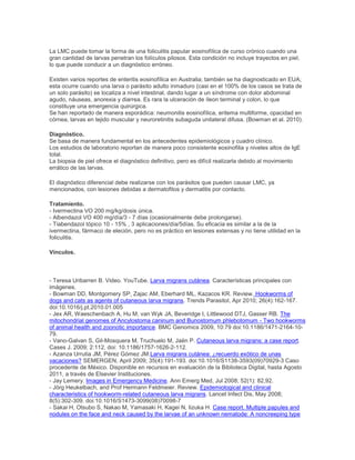 La LMC puede tomar la forma de una foliculitis papular eosinofílica de curso crónico cuando una
gran cantidad de larvas penetran los folículos pilosos. Esta condición no incluye trayectos en piel,
lo que puede conducir a un diagnóstico erróneo.
Existen varios reportes de enteritis eosinofílica en Australia; también se ha diagnosticado en EUA;
esta ocurre cuando una larva o parásito adulto inmaduro (casi en el 100% de los casos se trata de
un solo parásito) se localiza a nivel intestinal, dando lugar a un síndrome con dolor abdominal
agudo, náuseas, anorexia y diarrea. Es rara la ulceración de íleon terminal y colon, lo que
constituye una emergencia quirúrgica.
Se han reportado de manera esporádica: neumonitis eosinofílica, eritema multiforme, opacidad en
córnea, larvas en tejido muscular y neuroretinitis subaguda unilateral difusa. (Bowman et al. 2010).
Diagnóstico.
Se basa de manera fundamental en los antecedentes epidemiológicos y cuadro clínico.
Los estudios de laboratorio reportan de manera poco consistente eosinofilia y niveles altos de IgE
total.
La biopsia de piel ofrece el diagnóstico definitivo, pero es difícil realizarla debido al movimiento
errático de las larvas.
El diagnóstico diferencial debe realizarse con los parásitos que pueden causar LMC, ya
mencionados, con lesiones debidas a dermatofitos y dermatitis por contacto.
Tratamiento.
- Ivermectina VO 200 mg/kg/dosis única.
- Albendazol VO 400 mg/día/3 - 7 días (ocasionalmente debe prolongarse).
- Tiabendazol tópico 10 - 15% , 3 aplicaciones/día/5días. Su eficacia es similar a la de la
ivermectina, fármaco de eleción, pero no es práctico en lesiones extensas y no tiene utilidad en la
foliculitis.
Vínculos.
- Teresa Uribarren B. Video. YouTube. Larva migrans cutánea. Características principales con
imágenes.
- Bowman DD, Montgomery SP, Zajac AM, Eberhard ML, Kazacos KR. Review. Hookworms of
dogs and cats as agents of cutaneous larva migrans. Trends Parasitol, Apr 2010; 26(4):162-167.
doi:10.1016/j.pt.2010.01.005
- Jex AR, Waeschenbach A, Hu M, van Wyk JA, Beveridge I, Littlewood DTJ, Gasser RB. The
mitochondrial genomes of Ancylostoma caninum and Bunostomum phlebotomum - Two hookworms
of animal health and zoonotic importance. BMC Genomics 2009, 10:79 doi:10.1186/1471-2164-10-
79.
- Vano-Galvan S, Gil-Mosquera M, Truchuelo M, Jaén P. Cutaneous larva migrans: a case report.
Cases J. 2009; 2:112. doi: 10.1186/1757-1626-2-112.
- Azanza Urrutia JM, Pérez Gómez JM.Larva migrans cutánea: ¿recuerdo exótico de unas
vacaciones? SEMERGEN, April 2009; 35(4):191-193. doi:10.1016/S1138-3593(09)70929-3 Caso
procedente de México. Disponible en recursos en evaluación de la Biblioteca Digital, hasta Agosto
2011, a través de Elsevier Instituciones.
- Jay Lemery. Images in Emergency Medicine. Ann Emerg Med, Jul 2008; 52(1): 82,92.
- Jörg Heukelbach, and Prof Hermann Feldmeier. Review. Epidemiological and clinical
characteristics of hookworm-related cutaneous larva migrans. Lancet Infect Dis, May 2008;
8(5):302-309. doi:10.1016/S1473-3099(08)70098-7
- Sakai H, Otsubo S, Nakao M, Yamasaki H, Kagei N, Iizuka H. Case report. Multiple papules and
nodules on the face and neck caused by the larvae of an unknown nematode: A noncreeping type
 
