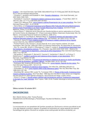 eruption. J Am Acad Dermatol, April 2008; 58(4):668-670 doi:10.1016/j.jaad.2007.06.023 Reporte
de un caso de etiología desconocida.
- Christine C. Jacobson and Elizabeth A. Abel. Parasitic infestations. J Am Acad Dermatol, Jun
2007;56(6):1026-1043.
- Hochedez P, Caumes E. Hookworm-related cutaneous larva migrans. J Travel Med. 2007;14:
326-333. DOI: 10.1111/j.1708-8305.2007.00148.x
- López CLD, Márquez PCE. Larva migrans cutánea.Presentación de un caso ampolloso. Rev Cent
Dermatol Pascua 2007; 16 (2): 85-88.
- Denis Malvy, et al.Extensive Cutaneous Larva Migrans With Folliculitis Mimicking Multimetameric
Herpes Zoster Presentation in an Adult Traveler Returning From Thailand. Journal of Travel
Medicine, Online 14 Jul 2006;13(4):244 - 247.
- García Reyna T. Detección de la infección por Giardia lamblia en perros capturados en el Centro
de Control Canino de Iztapalapa, D.F. [Tesis Licenciatura Médico Veterinario Zootecnista]. Edo. De
México. Universidad Nacional Autónoma de México; 2006. 67 p.
- Eguía-Aguilar P, Cruz-Reyes A, Martínez-Maya JJ. Ecological analysis and description of the
intestinal helminths present in dogs in Mexico City. Vet Parasitol, Jan 2005;127(2):139-146.
- Caumes E, Danis M. From creeping eruption to hookworm-related cutaneous larva migrans.
Lancet Infect Dis, Nov 2004;4(11):659-660.
- Puente Puente S, Bru Gorraiz F, Azuara Solís M, et al. Larva migrans cutánea: 34 casos
importados. Rev Clin Esp. 2004;204: 636-9. En Elsevier Instituciones. No disponible en suscripción.
- Don TA, Jones MK, Smyth D, O'Donoghue P, Hotez P, Loukas A. A pore-forming haemolysin from
the hookworm, Ancylostoma caninum. Int J Parasitol, Aug 2004;34(9):1029-1035. - Medina CD,
Collado FK. Casos para el diagnóstico ¿Vesícula de difícil diagnóstico? Rev Cent Dermatol Pascua
2002;11(3):158-159.
- Del giudice F. Desalvador P, Bernard E, Caumes E, Vandenbos F, Marty P, Le Fichoux Y,
Dellamonica P. Loeffler's syndrome and cutaneous larva migrans: a rare association. Brit J
Dermatol, Aug 2002(2);147:386.
- Fernández CF, Cantó AG. Frecuencia de helmintos en intestinos de perros sin dueño sacrificados
en la ciudad de Querétaro, Querétaro, México. Vet Méx 2002; 33 (3): 247-253.
- Rodríguez AM, Gutiérrez BR,Acosta ML, Ramos GA. Larva migrans. Reporte de dos casos. Rev
Cent Dermatol Pascua 2001; 10(1):31-35.
- Caumes E. Treatment of cutaneous larva migrans. Clin Infect Dis. 2000 May;30(5):811-4.
- Guimarães LC, et al. Larva migrans within scalp sebaceous gland. Rev Soc Bras Med Trop, Apr
1999;32(2):187-189.
- Silverberg NB, Jackson RM, Laude TA, Tunnessen WW Jr. Picture of the month. Cutaneous larva
migrans (creeping eruption). Arch Fam Med. 1998 Sep-Oct;7(5):403-4. Caso clínico con imágenes.
útil para discutir en clase agentes etiológicos, otros factores de riesgo, cuadro clínico.
- Prociv P, Croese J. Human enteric infection with Ancylostoma caninum: hookworms reappraised
in the light of a "new" zoonosis. Acta Tropica, 1996: 23-44. Pueden descargar el artículo en formato
PDF.
-
Última revisión 10 octubre 2011
ONCOCERCOSIS
Biol. Alberto Gómez y Biol. Teresa Ruenes
Departamento de Microbiología y Parasitología, Facultad de Medicina, UNAM
Introducción:
La oncocercosis es una parasitosis del hombre causada por Onchocerca volvulus que afecta la piel
y los ojos llegando a producir ceguera. El parásito es transmitido por varias especies de insectos
hematófagos del género Simulium en amplias zonas subtropicales del áfrica occidental y en
 