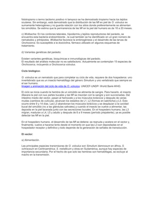fototropismo o termo tactismo positivo ni tampoco se ha demostrado tropismo hacia los tejidos
oculares. Sin embargo, está demostrado que la distribución de las Mf en piel de O. volvulus es
sumamente heterogénea y no guarda relación con los sitios donde preferentemente se alimentan
los simúlidos. Se estima que la permanencia de las Mf en la piel del humano es de 18 a 20 meses.
c) Wolbachia: En los cordones laterales, hipodermis y tejidos reproductores del parásito, se
encuentra esta bacteria endosimbionte , la cual también se ha identificado en un gran número de
nematodos y artrópodos. Wolbachia favorece la embriogénesis y el desarrollo de las larvas de
Onchocerca. Es susceptible a la doxiciclina, fármaco utilizado en algunos esquemas de
tratamiento.
d) Variantes genéticas del parásito:
Existen variantes genéticas, bioquímicas e inmunológicas del parásito.
El resultado del análisis molecular no es satisfactorio. Actualmente se contemplan 15 especies de
Onchocerca, incluyendo a Onchocerca volvulus.
Ciclo biológico:
O. volvulus es un nematodo que para completar su ciclo de vida, requiere de dos hospederos: uno
invertebrado que es un insecto hematófago del género Simulium y uno vertebrado que siempre es
el ser humano.
Imagen y animación del ciclo de vida de O. volvulus. UNICEF-UNDP- World Bank-WHO.
El ciclo se inicia cuando la hembra de un simúlido se alimenta de sangre. Para hacerlo, el insecto
dilacera la piel con sus partes bucales y las Mf se mezclan con la sangre y son succionadas. Del
intestino medio del vector, pasan al hemocele y a los músculos torácicos y después de varias
mudas (cambios de cutícula), alcanzan los estadios de L1, L2 (formas en salchicha) y L3. Esto
ocurre entre 9 y 14 días. Las L3 abandonan los músculos torácicos y se desplazan a la cavidad
bucal del simúlido (no a las glándulas salivales) y cuando el insecto se vuelve a alimentar, las
deposita en la piel lacerada junto con las secreciones bucales. En el hospedero humano, las L3
migran, maduran a L4, L5 y adulto y después de 6 a 9 meses (período prepatente), ya es posible
detectar las Mf en la piel.
En el hospedero humano, el desarrollo de las Mf se detiene; se reanuda y acelera en el vector y,
finalmente, vuelve a hacerse lento desde el momento en que las L3 son depositadas en el
hospedador receptor y definitivo y todo depende de la generación de señales de transducción.
El vector:
a) Alimentación.
Las principales especies transmisoras de O. volvulus son Simulium damnosum en áfrica, S.
ochraceum en Centroamérica; S. metallicum y otras en Sudamérica, aunque hay especies de
importancia secundaria. Por el hecho de que solo las hembras son hematófagas, se excluye al
macho en la transmisión.
 