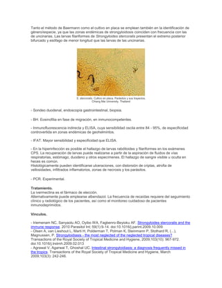 Tanto el método de Baermann como el cultivo en placa se emplean también en la identificación de
género/especie, ya que las zonas endémicas de strongyloidosis coinciden con frecuencia con las
de uncinarias. Las larvas filariformes de Strongyloides stercoralis presentan el extremo posterior
bifurcado y esófago de menor longitud que las larvas de las uncinarias.
S. stercoralis. Cultivo en placa. Parásitos y sus trayectos.
Chiang Mai University, Thailand
- Sondeo duodenal, endoscopía gastrointestinal, biopsia.
- BH. Eosinofilia en fase de migración, en inmunocompetentes.
- Inmunofluorescencia indirecta y ELISA, cuya sensibilidad oscila entre 84 - 95%, de especificidad
controvertida en zonas endémicas de geohelmintos.
- IFAT. Mayor sensibilidad y especificidad que ELISA.
- En la hiperinfección es posible el hallazgo de larvas rabditoides y filariformes en los exámenes
CPS. La recuperación de larvas puede realizarse a partir de la aspiración de fluidos de vías
respiratorias, estómago, duodeno y otros especímenes. El hallazgo de sangre visible u oculta en
heces es común.
Histológicamente pueden identificarse ulceraciones, con distorsión de criptas, atrofia de
vellosidades, infiltrados inflamatorios, zonas de necrosis y los parásitos.
- PCR. Experimental.
Tratamiento.
La ivermectina es el fármaco de elección.
Alternativamente puede emplearse albendazol. La frecuencia de recaídas requiere del seguimiento
clínico y radiológico de los pacientes, así como el monitoreo cuidadoso de pacientes
inmunodeprimidos.
Vínculos.
- Iriemenam NC, Sanyaolu AO, Oyibo WA, Fagbenro-Beyioku AF. Strongyloides stercoralis and the
immune response. 2010 Parasitol Int; 59(1):9-14. doi:10.1016/j.parint.2009.10.009
- Olsen A, van Lieshout L, Marti H, Polderman T, Polman K, Steinmann P, Stothard R, (...),
Magnussen, P. Strongyloidiasis - the most neglected of the neglected tropical diseases?
Transactions of the Royal Society of Tropical Medicine and Hygiene, 2009;103(10): 967-972.
doi:10.1016/j.trstmh.2009.02.013
- Agrawal V, Agarwal T, Ghoshal UC. Intestinal strongyloidiasis: a diagnosis frequently missed in
the tropics. Transactions of the Royal Society of Tropical Medicine and Hygiene, March
2009;103(3): 242-246.
 