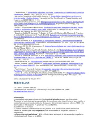 - Carrada-Bravo T. Strongyloides stercoralis: Ciclo vital, cuadros clínicos, epidemiología, patología
y terapéutica. Rev Mex Patol Clin 2008; 55 (2): 88-110.
- Marcos LA, Terashima A, DuPont HL, Gotuzzo E. Strongyloides hyperinfection syndrome: an
emerging global infectious disease. Transactions of the Royal Society of Tropical Medicine and
Hygiene, April 2008;102(4):314-318.
- Maria Cristina Roque-Barreira, et al. Strongyloides venezuelensis: The antigenic identity of eight
strains for the immunodiagnosis of human strongyloidiasis. Experimental Parasitology, May
2008;119(1): 7-14.
- Kinjalka Ghosha and Kanjaksha Ghosh. Strongyloides stercoralis septicaemia following steroid
therapy for eosinophilia: report of three cases. Transactions of the Royal Society of Tropical
Medicine and Hygiene, Nov 2007;101(11):1163-1165.
- Boscolo M, Gobbo M, Mantovani W, Degani M, Anselmi M, Monteiro GB, Marocco S, Angheben
A, Mistretta M, Santacatterina M, Tais S, Bisoffi Z. Evaluation of an Indirect Immunofluorescence
Assay for Strongyloidiasis as a Tool for Diagnosis and Follow-up. Clin Vaccine Immunol. Feb 2007;
14(2):129-133.
- David R. Boulware, et al. Maltreatment of Strongyloides Infection: Case Series and Worldwide
Physicians-in-Training Survey. The American Journal of Medicine, Jun 2007;120(6):545.e1-545.e8.
doi: 10.1016/j.amjmed.2006.05.072.
- Vadlamudi RS, Chi DS, Krishnaswamy G. Intestinal strongyloidiasis and hyperinfection syndrome.
Clin Mol Allergy. 2006; 4 : 8.
- Ugarte-Torres A, ñamendys-Silva S, Posadas-Calleja JG, et al. Estrongiloidiasis diseminada con
presentación de abdomen agudo en una paciente con lupus eritematoso sistémico. Reporte de un
caso y revisión de la literatura. Neumol Cir Torax 2006; 65 (3): 146-149.
- Boscolo M, Gobbo M, Mantovani W, et al. Evaluation of an Indirect Immunofluorescence Assay for
Strongyloidiasis as a Tool for Diagnosis and Follow-Up. Clinical and Vaccine Immunology, Feb
2007; 14(2):129-133.
- Hari Polenakovik, MD. Strongyloidiasis. emedicine.com. Actualizado en Abril, 2009.
- Arevalo Suarez F, Cerrillo Sanchez G. Strongyloides stercoralis: Hallazgos Histopatológicos en
Mucosa Duodenal 1999-2005 . Rev gastroenterol Perú, Jan/mar 2006;26(1):44-48. ISSN 1022-
5129
- Paul B. Keiser y Thomas B. Nutman. Strongyloides stercoralis in the Immunocompromised
Population. Clinical Microbiology Reviews, 2004, 17(1):208-217.
- Luciano B. Lemos, Zhenhong Qu, Rodolfo Laucirica and Herbert L. Fred. Hyperinfection syndrome
in strongyloidiasis: Report of two cases.Annals of Diagnostic Pathology April 2003; 7(2):87-94.
última actualización 12 Octubre 2010
TRICHINELOSIS
Dra. Teresa Uribarren Berrueta
Departamento de Microbiología y Parasitología, Facultad de Medicina, UNAM
berrueta@servidor.unam.mx
Introducción.
La triquinelosis es una parasitosis zoonóticaintestinal y tisularcausada por el nematodo
Trichinella, el cualinfecta a una gran variedad de mamíferos, entre ellos el humano, aves, reptiles y
a otros hospederos circunstanciales. La designación del nombre corresponde a Owen, 1835, y fue
identificado en México como T. spiralis por Toussaint (1893).
Su distribución es mundial.
El parásito presenta características muy sui generis: es el nematodo de menor tamaño que
parasita al humano y un solo hospedero cubre las funciones de hospedero definitivo e
intermediario.
La forma infectante es la larva 1 (L1), a diferencia de la mayoría de los nematodos, cuya forma
infectante es la L3. (Pozio et al., 2009).
 
