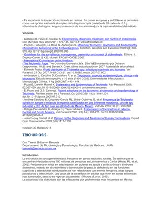 - Es importante la inspección controlada en rastros. En países europeos y en EUA no se considera
como una opción adecuada el empleo de la triquinoscopía (revisión de 28 cortes de 0.5 g
obtenidos de diafragma, lengua y maseteros de los animales) por la baja sensibilidad del método.
Vínculos.
- Gottstein B, Pozio E, Nöckler K. Epidemiology, diagnosis, treatment, and control of trichinellosis.
Clin Microbiol Rev 2009;22(1): 127-145. doi:10.1128/CMR.00026-08
- Pozio E, Hoberg E, La Rosa G, Zarlenga DS. Molecular taxonomy, phylogeny and biogeography
of nematodes belonging to the Trichinella genus. Infection, Genetics and Evolution 2009;9(4):606-
616. doi:10.1016/j.meegid.2009.03.003
- Guidelines for the surveillance, management, prevention and control of trichinellosis. Editors: J.
Dupouy-Camet & K.D. Murrell. FAO/WHO/OIE, 2007.
- International Commission on trichinellosis.
-The Trichinella Page. The Columbia University, NY. Sitio WEB mantenido por Dickson
Despommier, Ph.D. and Steven X. Chen. última actualización en 2007. Material de alta calidad.
- Edoardo Pozio. World distribution of Trichinella spp. infections in animals and humans. Vet
Parasitol, 21 Oct 2007;149(1-2):3-21. doi:10.1016/j.vetpar.2007.07.002
- Ambrosioni J, Cecchini D, Castellaro P, et al. Triquinosis: aspectos epidemiológicos, clínicos y de
laboratorio. Estudio retrospectivo a 10 años (1994-2003). Enfermedades Infecciosas y
Microbiología Clínica, 1 Ag 2006;24(7):440 - 444.
- Pozio E, Darwin Murrell K. Systematics and Epidemiology of Trichinella. Adv Parasitol 2006;
63:367-439. doi:10.1016/S0065-308X(06)63005-4 únicamente resumen.
- E. Pozio and D.S. Zarlenga. Recent advances on the taxonomy, systematics and epidemiology of
Trichinella. Review article. Int J Parasitol, Oct 2005;35(11-12):1191-1204.
doi:10.1016/j.ijpara.2005.07.012
-Jiménez-Cardoso E, Caballero-García ML, Uribe-Gutiérrez G, et al. Frecuencia de Trichinella
spiralis en sangre y músculo de equinos sacrificados en dos diferentes mataderos, uno de tipo
industrial y otro de tipo rural en el Estado de México, México. Vet Méx 2005; 36 (3): 269-278.
- Ortega-Pierres MG, C. Arriaga C y Yépez-Mulia L. Epidemiology of trichinellosis in Mexico,
Central and South America. Vet Parasitol 2000, 93( 3-4): 201-225. doi:10.1016/S0304-
4017(00)00342-3
- Jean Dupoy Camet et al. Opinion on the Diagnosis and Treatment of Human Trichinellosis. Expert
Opin Pharmacother 2002;3(8):1117-1130.
Revisión 30 Marzo 2011
TRICHURIOSIS
Dra. Teresa Uribarren Berrueta
Departamento de Microbiología y Parasitología, Facultad de Medicina, UNAM
berrueta@servidor.unam.mx
Introducción.
La trichuriosis es una geohelmintiasis frecuente en zonas tropicales, rurales. Se estima que se
encuentran infectadas unos 100 millones de personas en Latinoamérica y Caribe (Hotez PJ, et al.,
2008). Predomina en niños en edad escolar, en quienes se asocia a colitis crónica y síndrome
disentérico, retardo en el crecimiento y disminución de peso; la deficiencia en las funciones
cognitivas y alteraciones conductuales se han relacionado con anemia ferropriva, altas cargas
parasitarias y desnutrición. Los casos de la parasitosis en adultos que viven en zonas endémicas
han aumentado, pero no se reportan usualmente. (Khuroo M, et al. 2010).
La ascariosis y la trichuriosis son las infecciones por geohelmintos más frecuentes en México.
 