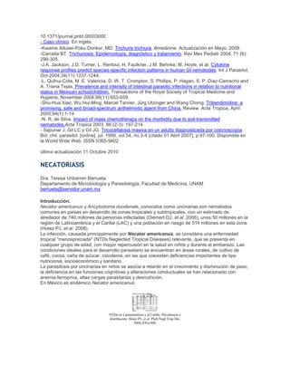 10.1371/journal.pntd.00003000
- Caso clínico. En inglés.
-Kwame Adusei-Poku Donkor, MD. Trichuris trichiura. emedicine. Actualización en Mayo, 2009.
-Carrada BT. Trichuriosis: Epidemiología, diagnóstico y tratamiento. Rev Mex Pediatr 2004; 71 (6):
299-305.
-J.A. Jackson, J.D. Turner, L. Rentoul, H. Faulkner, J.M. Behnke, M. Hoyle, et al. Cytokine
response profiles predict species-specific infection patterns in human GI nematodes. Int J Parasitol,
Oct 2004;34(11):1237-1244.
-L. Quihui-Cota, M. E. Valencia, D. W. T. Crompton, S. Phillips, P. Hagan, S. P. Diaz-Camacho and
A. Triana Tejas. Prevalence and intensity of intestinal parasitic infections in relation to nutritional
status in Mexican schoolchildren. Transactions of the Royal Society of Tropical Medicine and
Hygiene, November 2004;98(11):653-659
-Shu-Hua Xiao, Wu Hui-Ming, Marcel Tanner, Jürg Utzinger and Wang Chong. Tribendimidine: a
promising, safe and broad-spectrum anthelmintic agent from China. Review. Acta Tropica, April
2005;94(1):1-14
-N. R. de Silva. Impact of mass chemotherapy on the morbidity due to soil-transmitted
nematodes.Acta Tropica 2003. 86 (2-3): 197-214.
- Sapunar J, Gil LC y Gil JG. Tricocefalosis masiva en un adulto diagnosticada por colonoscopía.
Bol. chil. parasitol. [online]. jul. 1999, vol.54, no.3-4 [citado 01 Abril 2007], p.97-100. Disponible en
la World Wide Web. ISSN 0365-9402.
última actualización 11 Octubre 2010
NECATORIASIS
Dra. Teresa Uribarren Berrueta
Departamento de Microbiología y Parasitología, Facultad de Medicina, UNAM
berrueta@servidor.unam.mx
Introducción.
Necator americanus y Ancylostoma duodenale, conocidos como uncinarias,son nematodos
comunes en países en desarrollo de zonas tropicales y subtropicales, con un estimado de
alrededor de 740 millones de personas infectadas (Diemert DJ, et al. 2006), unos 50 millones en la
región de Latinoamérica y el Caribe (LAC) y una población en riesgo de 514 millones en esta zona
(Hotez PJ, et al. 2008).
La infección, causada principalmente por Necator americanus, se considera una enfermedad
tropical "menospreciada" (NTDs Neglected Tropical Diseases) relevante, que se presenta en
cualquier grupo de edad, con mayor repercusión en la salud en niños y durante el embarazo. Las
condiciones ideales para el desarrollo parasitario se encuentran en áreas rurales, de cultivo de
café, cocoa, caña de azúcar, cocoteros, en las que coexisten deficiencias importantes de tipo
nutricional, socioeconómico y sanitario.
La parasitosis por uncinarias en niños se asocia a retardo en el crecimiento y disminución de peso;
la deficiencia en las funciones cognitivas y alteraciones conductuales se han relacionado con
anemia ferropriva, altas cargas parasitarias y desnutrición.
En México es endémico Necator americanus.
NTDs en Latinoamérica y el Caribe. Prevalencia y
distribución. Hotez PJ, et al. PloS Negl Trop Dis,
2008;2(9):e300.
 
