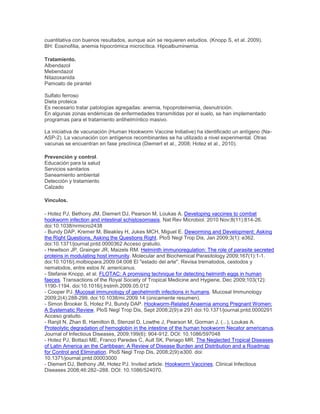 cuantitativa con buenos resultados, aunque aún se requieren estudios. (Knopp S, et al. 2009).
BH: Eosinofilia, anemia hipocrómica microcítica. Hipoalbuminemia.
Tratamiento.
Albendazol
Mebendazol
Nitazoxanida
Pamoato de pirantel
Sulfato ferroso
Dieta proteica
Es necesario tratar patologías agregadas: anemia, hipoproteinemia, desnutrición.
En algunas zonas endémicas de enfermedades transmitidas por el suelo, se han implementado
programas para el tratamiento antihelmíntico masivo.
La iniciativa de vacunación (Human Hookworm Vaccine Initiative) ha identificado un antígeno (Na-
ASP-2). La vacunación con antígenos recombinantes se ha utilizado a nivel experimental. Otras
vacunas se encuentran en fase preclínica (Diemert et al., 2008; Hotez et al., 2010).
Prevención y control.
Educación para la salud
Servicios sanitarios
Saneamiento ambiental
Detección y tratamiento
Calzado
Vínculos.
- Hotez PJ, Bethony JM, Diemert DJ, Pearson M, Loukas A. Developing vaccines to combat
hookworm infection and intestinal schistosomiasis. Nat Rev Microbiol. 2010 Nov;8(11):814-26.
doi:10.1038/nrmicro2438
- Bundy DAP, Kremer M, Bleakley H, Jukes MCH, Miguel E. Deworming and Development: Asking
the Right Questions, Asking the Questions Right. PloS Negl Trop Dis, Jan 2009;3(1): e362.
doi:10.1371/journal.pntd.0000362 Acceso gratuito.
- Hewitson JP, Grainger JR, Maizels RM. Helminth immunoregulation: The role of parasite secreted
proteins in modulating host immunity. Molecular and Biochemical Parasitology 2009;167(1):1-1.
doi:10.1016/j.molbiopara.2009.04.008 El "estado del arte". Revisa trematodos, cestodos y
nematodos, entre estos N. americanus.
- Stefanie Knopp, et al. FLOTAC: A promising technique for detecting helminth eggs in human
faeces. Transactions of the Royal Society of Tropical Medicine and Hygiene, Dec 2009;103(12):
1190-1194. doi:10.1016/j.trstmh.2009.05.012
- Cooper PJ. Mucosal immunology of geohelminth infections in humans. Mucosal Immunology
2009;2(4):288-299. doi:10.1038/mi.2009.14 (únicamente resumen).
- Simon Brooker S, Hotez PJ, Bundy DAP. Hookworm-Related Anaemia among Pregnant Women:
A Systematic Review. PloS Negl Trop Dis, Sept 2008;2(9):e 291 doi:10.1371/journal.pntd.0000291
Acceso gratuito.
- Ranjit N, Zhan B, Hamilton B, Stenzel D, Lowthe J, Pearson M, Gorman J, (...), Loukas A.
Proteolytic degradation of hemoglobin in the intestine of the human hookworm Necator americanus.
Journal of Infectious Diseases, 2009;199(6): 904-912. DOI: 10.1086/597048
- Hotez PJ, Bottazi ME, Franco Paredes C, Ault SK, Periago MR. The Neglected Tropical Diseases
of Latin America an the Caribbean: A Review of Disease Burden and Distribution and a Roadmap
for Control and Elimination. PloS Negl Trop Dis, 2008;2(9):e300. doi:
10.1371/journal.pntd.00003000
- Diemert DJ, Bethony JM, Hotez PJ. Invited article. Hookworm Vaccines. Clinical Infectious
Diseases 2008;46:282–288. DOI: 10.1086/524070.
 