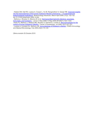 - Rabelo EM, Hall RS, Loukas A, Cooper L, Hu M, Ranganathan S, Gasser RB. Improved insights
into the transcriptomes of the human hookworm Necator americanus — Fundamental and
biotechnological implications. Biotechnology Advances, March-April 2009; 27(2): 122-132.
doi:10.1016/j.biotechadv.2008.10.002
- Bethony J, Brooker S, Albonico M. et al. Soil-transmitted helminth infections: ascariasis,
trichuriasis, and hookworm , Lancet, 6 May 2006-12 May 2006;367(9521):1521-1532.
-Hotez PJ, Bethony J, Bottazzi ME, Brooker S, Diemert D, Loukas A. New technologies for the
control of human hookworm infection. Trends in Parasitology, Jul 2006; 22(7):327-331.
- Loukas A, Constant SL, Bethony JM. Immunobiology of hookworm infection. FEMS Immunology
and Medical Microbiology, Feb 2005;43(2):115-124
Última revisión 25 Octubre 2010
 