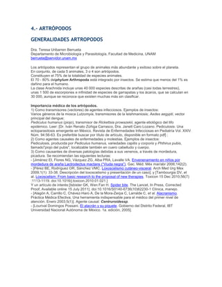 4.- ARTRÓPODOS
GENERALIDADES ARTROPODOS
Dra. Teresa Uribarren Berrueta
Departamento de Microbiología y Parasitología, Facultad de Medicina, UNAM
berrueta@servidor.unam.mx
Los artrópodos representan el grupo de animales más abundante y exitoso sobre el planeta.
En conjunto, de cada 5 animales, 3 o 4 son artrópodos.
Constituyen el 75% de la totalidad de especies animales.
El 70 - 80% delphylum Arthropoda está integrado por insectos. Se estima que menos del 1% es
dañino para el humano.
La clase Arachnida incluye unas 40 000 especies descritas de arañas (casi todas terrestres),
unas 1 500 de escorpiones e infinidad de especies de garrapatas y los ácaros, que se calculan en
30 000, aunque se reconoce que existen muchas más sin clasificar.
Importancia médica de los artrópodos.
1) Como transmisores (vectores) de agentes infecciosos. Ejemplos de insectos:
Varios géneros de la mosca Lutzomyia, transmisores de la leishmaniosis; Aedes aegypti, vector
principal del dengue;
Pediculus humanus (piojo), transmisor de Rickettsia prowazekii, agente etiológico del tifo
epidémico. Leer: [Dr. Iván Renato Zúñiga Carrasco, Dra. Janett Caro Lozano. Pediculosis: Una
ectoparasitosis emergente en México. Revista de Enfermedades Infecciosas en Pediatría Vol. XXIV
Núm. 94:56-63. Es preferible buscar por título de artículo, disponible en formato pdf] ;
2) Como agentes causales de enfermedades y molestias. Ejemplos de insectos:
Pediculosis, producida por Pediculus humanus, variedades capitis y corporis y Phthirus pubis,
llamado"piojo del pubis", localizable también en cuero cabelludo y cuerpo.
3) Como causantes de diversas patologías debidas a sus venenos, a través de mordedura,
picadura. Se recomiendan las siguientes lecturas:
- [Jiménez EI, Flores NG, Vázquez ZG, Alba PRA, Lavalle VA. Envenenamiento en niños por
mordedura de araña Lactrodectus mactans (―Viuda negra‖). Gac. Méd. Méx mar/abr 2006;142(2).
- [Pérez BE, Rodríguez OR, Sánchez VMC. Loxoscelismo cutáneo-visceral. Arch Med Urg Mex
2009;1(1): 33-38. Descripción del loxoscelismo y presentación de un caso]; y [Tambourgia DV, et
al. Loxoscelism: From basic research to the proposal of new therapies. Toxicon 15 Dec 2010;56(7)
:1113-1119. doi:10.1016/j.toxicon.2010.01.021.]
Y un artículo de interés:[Isbister GK, Wen Fan H. Spider bite. The Lancet, In Press, Corrected
Proof, Available online 15 July 2011]. doi:10.1016/S0140-6736(10)62230-1 Clínica, manejo.
- [Alagón A, Carrillo C, Chávez-Haro A, De la Mora-Zerpa C, Larralde C, et al. Alacranismo.
Práctica Médica Efectiva, Una herramienta indispensable para el médico del primer nivel de
atención. Enero 2003;5(1)]. Agente causal: Centruroidessp.
- [Lourival Domingos Possani. El alacrán y su piquete. Gobierno del Distrito Federal, IBT
Universidad Nacional Autónoma de México. 1a. edición, 2005].
 