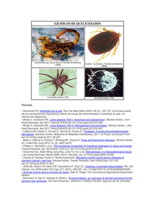 EJEMPLOS DE QUELICERADOS
Centruroides spp. Acuña Soto R, Facultad de Medicina,
UNAM
Ixódido. Tay Zavala J, Facultad de Medicina,
UNAM
Loxosceles reclusa. CDC Sarcoptes scabiei. CDC
Vínculos.
- Navarrete FG. Histología de la piel. Rev Fac Med (Mex) 2003; 46 (4): 130-133. Una buena parte
de los artrópodos de importancia médica es causa de enfermedades o molestias en piel. Un
artículo de integración.
- Bhate C, Schwartz RA. Lyme disease: Part I. Advances and perspectives. Review Article. J Am
Acad Dermatol, Apr 2011; 64(4):619-636 doi:10.1016/j.jaad.2010.03.046
- Bhate C, Schwartz RA. Lyme disease: Part II. Management and prevention. Review Article. J Am
Acad Dermatol, Apr 2011; 64(4):639-653 doi:10.1016/j.jaad.2010.03.047
- Lefebvre M, Capito C, Durant C, Hervier B, Grossi O. Tungiasis: A poorly documented tropical
dermatosis. General review. Médecine et Maladies Infectieuses, 2011, In Press, Corrected Proof
doi:10.1016/j.medmal.2011.05.007
- Bitam I, Dittmar K, Parola P, Whiting MF, Raoult D. Fleas and flea-borne diseases. Review Article.
Int J Infect Dis, Aug 2010;14, (8): e667-e676.
- William L. Nicholson, et al. The increasing recognition of rickettsial pathogens in dogs and people.
Trends Parasitol, Apr 2010;26(4): 205-212. doi:10.1016/j.pt.2010.01.007
- Chao-Kai Hsu, Mark Ming-Long Hsu, Julia Yu-Yun Lee. Demodicosis: A clinicopathological study.
J Am Acad Dermatol, March 2009; 60(3): 453-462. doi:10.1016/j.jaad.2008.10.058
- Otranto D, Dantas-Torres F, Breitschwerdt EB. Managing canine vector-borne diseases of
zoonotic concern: part one. Review Article. Trends Parasitol, April 2009;25(4):157-163
doi:10.1016/j.pt.2009.01.003
- Jofré ML, Noemí HI, Neira OP, Saavedra UT, Díaz LC. Acarosis y zoonosis relacionadas. Rev chil
infectol. Jun 2009 [cited 2010 Apr 27] ; 26(3): 248-257. doi: 10.4067/S0716-10182009000400008
- Guía de control para la chinche de cama. Gale E. Ridge, The Connecticut Agricultural Experiment
Station.
- Weinstein S, Dart R, Staples A, White J. Envenomations: an overview of clinical toxinology for the
primary care physician. Am Fam Physician. 2009 Oct 15;80(8):793-802. Algunos de los animales
 
