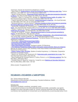 venenosos, mención de mecanismos patogénicos y manejo.
- Otero-Patiño R. Epidemiological, clinical and therapeutic aspects of Bothrops asper bites. Toxicon.
2009 Dec 1;54(7):998-1011. doi:10.1016/j.toxicon.2009.07.001
- Agustín Cornejo-Esquerra. Sanguijuela Hirudo medicinalis: una alternativa terapéutica disponible
en México. Rev Med Inst Mex Seguro Soc 2009; 47 (3): 335-340.
- Nutanson I, Steen CJ, Schwartz RA, Janniger CK. Pediculus humanus capitis: An update. Acta
Dermatovenerologica Alpina, Pannonica et Adriatica 2008;17(4):147-159.
- Craig N. Burkhart and Craig G. Burkhart. Fomite transmission in head lice. J Am Acad Dermatol,
Jun 2007;56(6):1044-1047. doi:10.1016/j.jaad.2006.10.979
- Navarrete-Espinosa J, Gómez-Dantés H. Arbovirus causales de fiebre hemorrágica en pacientes
del Instituto Mexicano del Seguro Social. Rev Med IMSS 2006; 44 (4): 347-353.
- Sachse MM, Guldbakke KK, Khachemoune A. Tunga penetrans: A stowaway from around the
world. J Eur Acad Dermatol Venereol 2007;21(1):11-16. DOI: 10.1111/j.1468-3083.2006.01888.x
- Parola P, Paddock CD, Raoult D. Tick-borne rickettsioses around the world: emerging diseases
challenging old concepts. Clin Microbiol Rev, Oct 2005;18(4):719-56.
- Graczyk TK, Knight R, Tamang L. Mechanical transmission of human protozoan parasites by
insects. Clin Microbiol Rev. 2005 Jan;18(1):128-32.
- Jörg Heukelbach & Hermann Feldmeier. Rapid review: Ectoparasites – the underestimated realm.
The Lancet 2004, 363(9412):889-891. doi:10.1016/S0140-6736(04)15738-3
- Human Skin Parasites & Delusional Parasitosis. The Bohart Museum of Entomology. Breve
explicación e imágenes.
- MicroAngela. Electron Microscope Image Gallery.
- Entomology Image Gallery. Iowa State University
- Ken Gray Insect Image Collection
- Fleas (Siphonaptera) Homepage. Zoological Institute, St.Petersburg.
- The Veterinary Parasitology Images Gallery Arthropoda: Insecta and Acari. Banco de imágenes.
Marcelo de Campos Pereira, PhD. University of São Paulo Institute of Biomedical Sciences,
Department of Parasitology.
- Insects, Spiders, Mice, and More. Spiders of medical importance. U. of Nebraska, Cooperative
Extension in Lancaster County.
- Alarcón HH, Hinostroza CD, Santamaría GV. Pediculosis pubis, presentación de un caso. Rev
Cent Dermatol Pascua 2001;10(3):130-134.
- Nava Castañeda UA, Corredor-Osorio R, Tovilla y Pomar JL, et al. Phthiriasis palpebral. Rev Fac
Med (Mex), 2000;43(5):180-4.
- Corredor-Osorio R, Nava Cá, Tovilla CJL, Tovilla PJL et al. Blefaritis por Demodex folliculorum.
Rev Fac Med (Mex), 2000; 43(4): 125-129.
Última revisión 19 septiembre 2011
ESCABIASIS ó ESCABIOSIS ó SARCOPTOSIS
Dra. Teresa Uribarren Berrueta
Departamento de Microbiología y Parasitología, Facultad de Medicina, UNAM
berrueta@servidor.unam.mx
Introducción.
Sinónimos: Escabiasis, escabiosis, sarcoptosis, sarna.
La sarcoptosis humana es una enfermedad altamente transmisible, cosmopolita, cuyo agente
etiológico es el ácaro Sarcoptes scabiei var. hominis, del grupo Arachnida, del orden Astigmata.
Los factores más importantes en la transmisión son el hacinamiento y la promiscuidad sexual. Se le
 