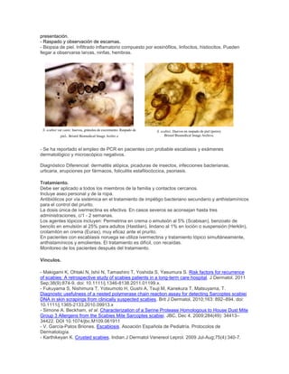 presentación.
- Raspado y observación de escamas.
- Biopsia de piel. Infiltrado inflamatorio compuesto por eosinófilos, linfocitos, histiocitos. Pueden
llegar a observarse larvas, ninfas, hembras.
S. scabiei var canis: huevos, gránulos de excremento. Raspado de
piel. Bristol Biomedical Image Archiv.e
S. scabiei. Huevos en raspado de piel (perro).
Bristol Biomedical Image Archive.
- Se ha reportado el empleo de PCR en pacientes con probable escabiasis y exámenes
dermatológico y microscópico negativos.
Diagnóstico Diferencial: dermatitis atópica, picaduras de insectos, infecciones bacterianas,
urticaria, erupciones por fármacos, foliculitis estafilocóccica, psoriasis.
Tratamiento.
Debe ser aplicado a todos los miembros de la familia y contactos cercanos.
Incluye aseo personal y de la ropa.
Antibióticos por vía sistémica en el tratamiento de impétigo bacteriano secundario y anthistamínicos
para el control del prurito.
La dosis única de ivermectina es efectiva. En casos severos se aconsejan hasta tres
administraciones, c/1 - 2 semanas.
Los agentes tópicos incluyen: Permetrina en crema o emulsión al 5% (Scabisan), benzoato de
bencilo en emulsión al 25% para adultos (Hastilan), lindano al 1% en loción o suspensión (Herklin),
crotamitón en crema (Eurax), muy eficaz ante el prurito.
En pacientes con escabiasis noruega se utiliza ivermectina y tratamiento tópico simultáneamente,
anthistamínicos y emolientes. El tratamiento es difícil, con recaídas.
Monitoreo de los pacientes después del tratamiento.
Vínculos.
- Makigami K, Ohtaki N, Ishii N, Tamashiro T, Yoshida S, Yasumura S. Risk factors for recurrence
of scabies: A retrospective study of scabies patients in a long-term care hospital. J Dermatol. 2011
Sep;38(9):874-9. doi: 10.1111/j.1346-8138.2011.01199.x.
- Fukuyama S, Nishimura T, Yotsumoto H, Gushi A, Tsuji M, Kanekura T, Matsuyama, T.
Diagnostic usefulness of a nested polymerase chain reaction assay for detecting Sarcoptes scabiei
DNA in skin scrapings from clinically suspected scabies. Brit J Dermatol, 2010;163: 892–894. doi:
10.1111/j.1365-2133.2010.09913.x
- Simone A. Beckham, et al. Characterization of a Serine Protease Homologous to House Dust Mite
Group 3 Allergens from the Scabies Mite Sarcoptes scabiei. JBC, Dec 4, 2009;284(49): 34413–
34422. DOI 10.1074/jbc.M109.061911
- V. García-Patos Briones. Escabiosis. Asoación Española de Pediatría. Protocolos de
Dermatología.
- Karthikeyan K. Crusted scabies. Indian J Dermatol Venereol Leprol. 2009 Jul-Aug;75(4):340-7.
 